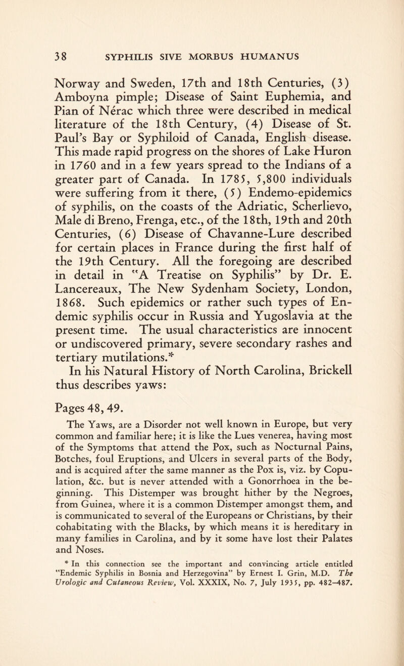 Norway and Sweden, 17th and 18th Centuries, (3) Amboyna pimple; Disease of Saint Euphemia, and Pian of Nerac which three were described in medical literature of the 18th Century, (4) Disease of St. Paul’s Bay or Syphiloid of Canada, English disease. This made rapid progress on the shores of Lake Huron in 1760 and in a few years spread to the Indians of a greater part of Canada. In 1785, 5,800 individuals were suffering from it there, (5) Endemo-epidemics of syphilis, on the coasts of the Adriatic, Scherlievo, Male di Breno, Frenga, etc., of the 18th, 19th and 20th Centuries, (6) Disease of Chavanne-Lure described for certain places in France during the first half of the 19 th Century. All the foregoing are described in detail in A Treatise on Syphilis” by Dr. E. Lancereaux, The New Sydenham Society, London, 1868. Such epidemics or rather such types of En¬ demic syphilis occur in Russia and Yugoslavia at the present time. The usual characteristics are innocent or undiscovered primary, severe secondary rashes and tertiary mutilations.* In his Natural History of North Carolina, Brickell thus describes yaws: Pages 48,49. The Yaws, are a Disorder not well known in Europe, but very common and familiar here; it is like the Lues venerea, having most of the Symptoms that attend the Pox, such as Nocturnal Pains, Botches, foul Eruptions, and Ulcers in several parts of the Body, and is acquired after the same manner as the Pox is, viz. by Copu¬ lation, &c. but is never attended with a Gonorrhoea in the be¬ ginning. This Distemper was brought hither by the Negroes, from Guinea, where it is a common Distemper amongst them, and is communicated to several of the Europeans or Christians, by their cohabitating with the Blacks, by which means it is hereditary in many families in Carolina, and by it some have lost their Palates and Noses. * In this connection see the important and convincing article entitled Endemic Syphilis in Bosnia and Herzegovina” by Ernest I. Grin, M.D. The Urologic and Cutaneous Review, Vol. XXXIX, No. 7, July 193 5, pp. 482-487.