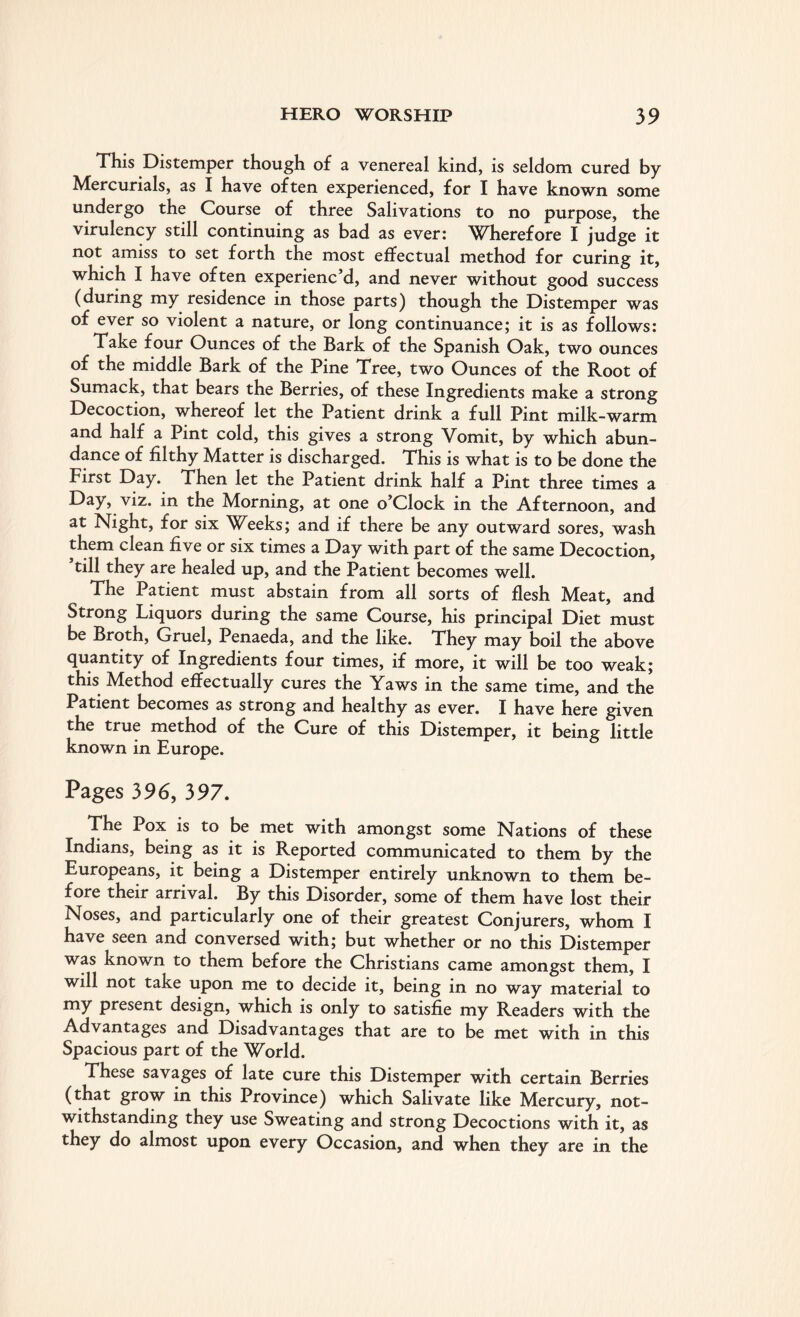 This Distemper though of a venereal kind, is seldom cured by Mercurials, as I have often experienced, for I have known some undergo the Course of three Salivations to no purpose, the virulency still continuing as bad as ever: Wherefore I judge it not amiss to set forth the most effectual method for curing it, which I have often experienc’d, and never without good success (during my residence in those parts) though the Distemper was of ever so violent a nature, or long continuance; it is as follows: Take four Ounces of the Bark of the Spanish Oak, two ounces of the middle Bark of the Pine Tree, two Ounces of the Root of Sumack, that bears the Berries, of these Ingredients make a strong Decoction, whereof let the Patient drink a full Pint milk-warm and half a Pint cold, this gives a strong Vomit, by which abun¬ dance of filthy Matter is discharged. This is what is to be done the First Day. Then let the Patient drink half a Pint three times a Day, viz. in the Morning, at one o’clock in the Afternoon, and at Night, for six Weeks; and if there be any outward sores, wash them clean five or six times a Day with part of the same Decoction, ’till they are healed up, and the Patient becomes well. The Patient must abstain from all sorts of flesh Meat, and Strong Liquors during the same Course, his principal Diet must be Broth, Gruel, Penaeda, and the like. They may boil the above quantity of Ingredients four times, if more, it will be too weak; this Method effectually cures the Yaws in the same time, and the Patient becomes as strong and healthy as ever. I have here given the true method of the Cure of this Distemper, it being little known in Europe. Pages 396, 397. The Pox is to be met with amongst some Nations of these Indians, being as it is Reported communicated to them by the Europeans, it being a Distemper entirely unknown to them be¬ fore their arrival. By this Disorder, some of them have lost their Noses, and particularly one of their greatest Conjurers, whom I have seen and conversed with; but whether or no this Distemper was known to them before the Christians came amongst them, I will not take upon me to decide it, being in no way material to my present design, which is only to satisfie my Readers with the Advantages and Disadvantages that are to be met with in this Spacious part of the World. These savages of late cure this Distemper with certain Berries (that grow in this Province) which Salivate like Mercury, not¬ withstanding they use Sweating and strong Decoctions with it, as they do almost upon every Occasion, and when they are in the