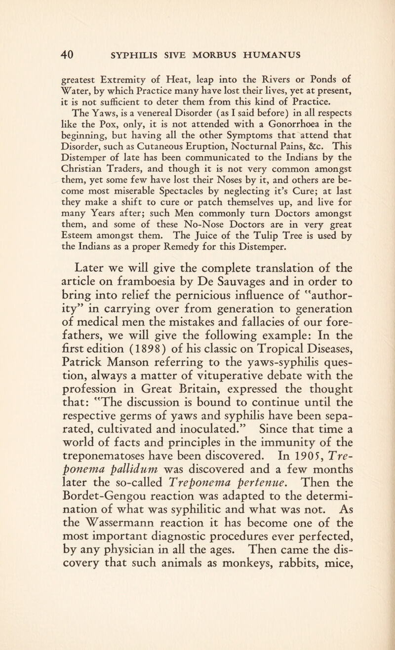 greatest Extremity of Heat, leap into the Rivers or Ponds of Water, by which Practice many have lost their lives, yet at present, it is not sufficient to deter them from this kind of Practice. The Yaws, is a venereal Disorder (as I said before) in all respects like the Pox, only, it is not attended with a Gonorrhoea in the beginning, but having all the other Symptoms that attend that Disorder, such as Cutaneous Eruption, Nocturnal Pains, &c. This Distemper of late has been communicated to the Indians by the Christian Traders, and though it is not very common amongst them, yet some few have lost their Noses by it, and others are be¬ come most miserable Spectacles by neglecting it’s Cure; at last they make a shift to cure or patch themselves up, and live for many Years after; such Men commonly turn Doctors amongst them, and some of these No-Nose Doctors are in very great Esteem amongst them. The Juice of the Tulip Tree is used by the Indians as a proper Remedy for this Distemper. Later we will give the complete translation of the article on framboesia by De Sauvages and in order to bring into relief the pernicious influence of f'author¬ ity” in carrying over from generation to generation of medical men the mistakes and fallacies of our fore¬ fathers, we will give the following example: In the first edition (1898) of his classic on Tropical Diseases, Patrick Manson referring to the yaws-syphilis ques¬ tion, always a matter of vituperative debate with the profession in Great Britain, expressed the thought that: The discussion is bound to continue until the respective germs of yaws and syphilis have been sepa¬ rated, cultivated and inoculated.” Since that time a world of facts and principles in the immunity of the treponematoses have been discovered. In 1905, Tre¬ ponema pallidum was discovered and a few months later the so-called Treponema pertenue. Then the Bordet-Gengou reaction was adapted to the determi¬ nation of what was syphilitic and what was not. As the Wassermann reaction it has become one of the most important diagnostic procedures ever perfected, by any physician in all the ages. Then came the dis¬ covery that such animals as monkeys, rabbits, mice,