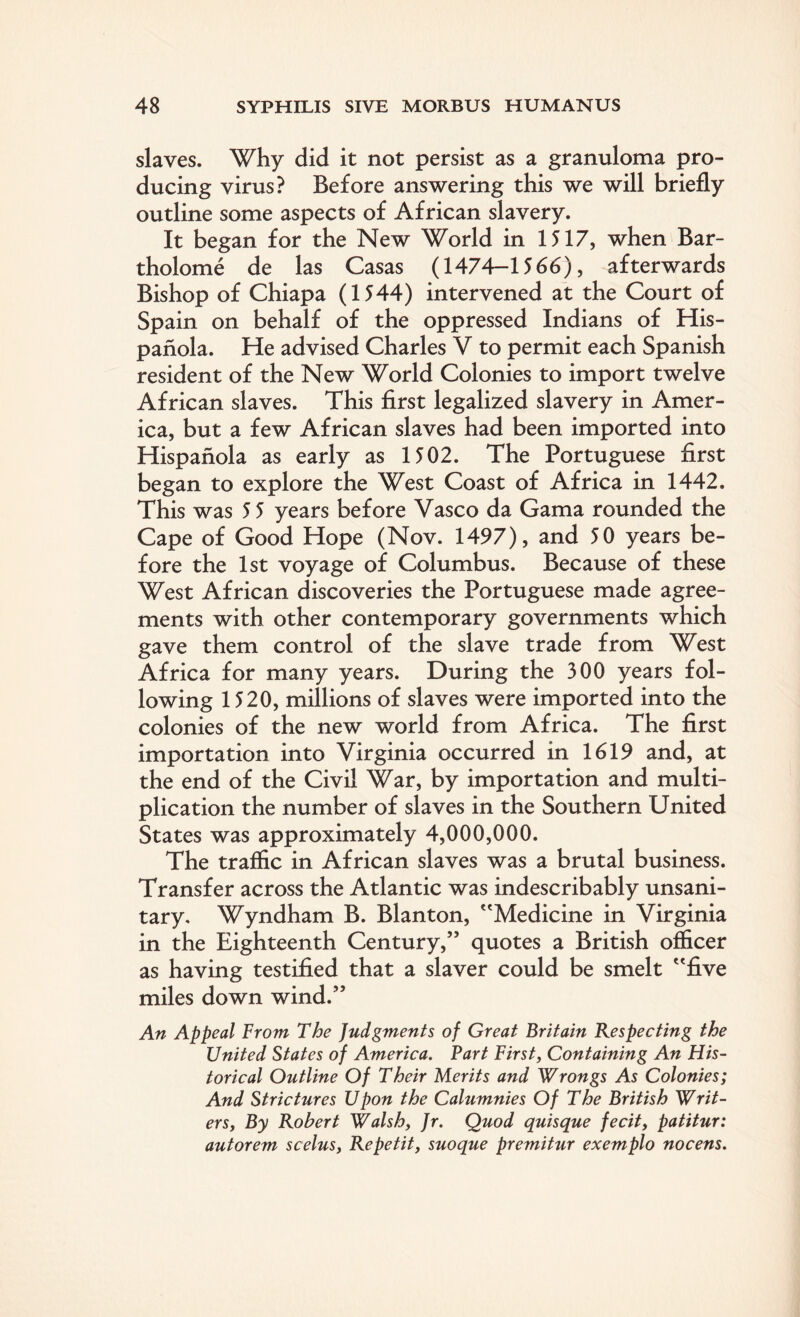 slaves. Why did it not persist as a granuloma pro¬ ducing virus? Before answering this we will briefly outline some aspects of African slavery. It began for the New World in 1517, when Bar- tholome de las Casas (1474-1566), afterwards Bishop of Chiapa (1544) intervened at the Court of Spain on behalf of the oppressed Indians of His- panola. He advised Charles V to permit each Spanish resident of the New World Colonies to import twelve African slaves. This first legalized slavery in Amer¬ ica, but a few African slaves had been imported into Hispanola as early as 1502. The Portuguese first began to explore the West Coast of Africa in 1442. This was 5 5 years before Vasco da Gama rounded the Cape of Good Hope (Nov. 1497), and 50 years be¬ fore the 1st voyage of Columbus. Because of these West African discoveries the Portuguese made agree¬ ments with other contemporary governments which gave them control of the slave trade from West Africa for many years. During the 300 years fol¬ lowing 1520, millions of slaves were imported into the colonies of the new world from Africa. The first importation into Virginia occurred in 1619 and, at the end of the Civil War, by importation and multi¬ plication the number of slaves in the Southern United States was approximately 4,000,000. The traffic in African slaves was a brutal business. Transfer across the Atlantic was indescribably unsani¬ tary. Wyndham B. Blanton, Medicine in Virginia in the Eighteenth Century,” quotes a British officer as having testified that a slaver could be smelt five miles down wind.” An Appeal From The Judgments of Great Britain Respecting the United States of America. Fart First, Containing An His¬ torical Outline Of Their Merits and Wrongs As Colonies; And Strictures Upon the Calumnies Of The British Writ¬ ers y By Robert Walsh, Jr. Quod quisque fecit, patitur: autorem scelus, Repetit, suoque premitur exemplo nocens.