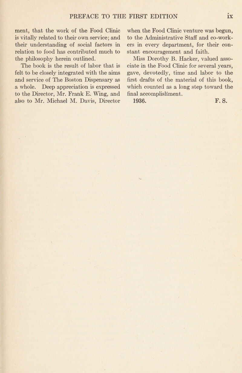 ment, that the work of the Food Clinic is vitally related to their own service; and their understanding of social factors in relation to food has contributed much to the philosophy herein outlined. The book is the result of labor that is felt to be closely integrated with the aims and service of The Boston Dispensary as a whole. Deep appreciation is expressed to the Director, Mr. Frank E. Wing, and also to Mr. Michael M. Davis, Director when the Food Clinic venture was begun, to the Administrative Staff and co-work¬ ers in every department, for their con¬ stant encouragement and faith. Miss Dorothy B. Hacker, valued asso¬ ciate in the Food Clinic for several years, gave, devotedly, time and labor to the first drafts of the material of this book, which counted as a long step toward the final accomplishment. 1936. F. S.