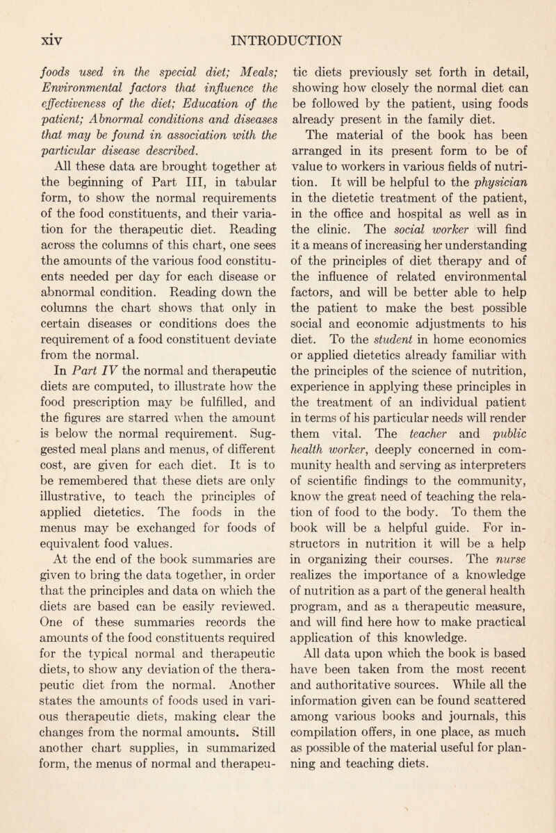 foods used in the special diet; Meals; Environmental factors that influence the effectiveness of the diet; Education of the patient; Abnormal conditions and diseases that may be found in association with the particular disease described. All these data are brought together at the beginning of Part III, in tabular form, to show the normal requirements of the food constituents, and their varia¬ tion for the therapeutic diet. Reading across the columns of this chart, one sees the amounts of the various food constitu¬ ents needed per day for each disease or abnormal condition. Reading down the columns the chart shows that only in certain diseases or conditions does the requirement of a food constituent deviate from the normal. In Part IV the normal and therapeutic diets are computed, to illustrate how the food prescription may be fulfilled, and the figures are starred when the amount is below the normal requirement. Sug¬ gested meal plans and menus, of different cost, are given for each diet. It is to be remembered that these diets are only illustrative, to teach the principles of applied dietetics. The foods in the menus may be exchanged for foods of equivalent food values. At the end of the book summaries are given to bring the data together, in order that the principles and data on which the diets are based can be easily reviewed. One of these summaries records the amounts of the food constituents required for the typical normal and therapeutic diets, to show any deviation of the thera¬ peutic diet from the normal. Another states the amounts of foods used in vari¬ ous therapeutic diets, making clear the changes from the normal amounts. Still another chart supplies, in summarized form, the menus of normal and therapeu¬ tic diets previously set forth in detail, showing how closely the normal diet can be followed by the patient, using foods already present in the family diet. The material of the book has been arranged in its present form to be of value to workers in various fields of nutri¬ tion. It will be helpful to the physician in the dietetic treatment of the patient, in the office and hospital as well as in the clinic. The social worker will find it a means of increasing her understanding of the principles of diet therapy and of the influence of related environmental factors, and will be better able to help the patient to make the best possible social and economic adjustments to his diet. To the student in home economics or applied dietetics already familiar with the principles of the science of nutrition, experience in applying these principles in the treatment of an individual patient in terms of his particular needs will render them vital. The teacher and public health worker, deeply concerned in com¬ munity health and serving as interpreters of scientific findings to the community, know the great need of teaching the rela¬ tion of food to the body. To them the book will be a helpful guide. For in¬ structors in nutrition it will be a help in organizing their courses. The nurse realizes the importance of a knowledge of nutrition as a part of the general health program, and as a therapeutic measure, and will find here how to make practical application of this knowledge. All data upon which the book is based have been taken from the most recent and authoritative sources. While all the information given can be found scattered among various books and journals, this compilation offers, in one place, as much as possible of the material useful for plan¬ ning and teaching diets.