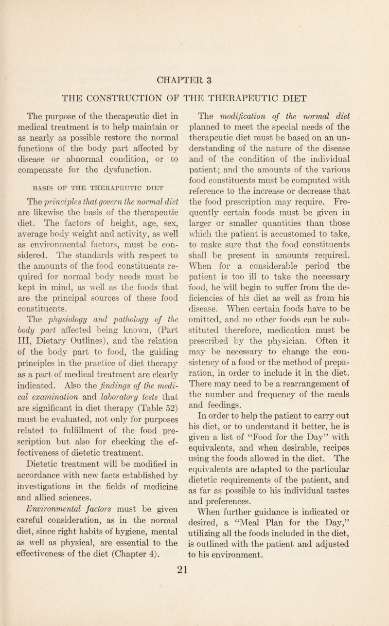 THE CONSTRUCTION OF THE THERAPEUTIC DIET The purpose of the therapeutic diet in medical treatment is to help maintain or as nearly as possible restore the normal functions of the body part affected by disease or abnormal condition, or to compensate for the dysfunction. BASIS OF THE THERAPEUTIC DIET The principles that govern the normal diet are likewise the basis of the therapeutic diet. The factors of height, age, sex, average body weight and activity, as well as environmental factors, must be con¬ sidered. The standards with respect to the amounts of the food constituents re¬ quired for normal body needs must be kept in mind, as well as the foods that are the principal sources of these food constituents. The physiology and pathology of the body part affected being known, (Part III, Dietary Outlines), and the relation of the body part to food, the guiding principles in the practice of diet therapy as a part of medical treatment are clearly indicated. Also the findings of the medi¬ cal examination and laboratory tests that are significant in diet therapy (Table 52) must be evaluated, not only for purposes related to fulfillment of the food pre¬ scription but also for checking the ef¬ fectiveness of dietetic treatment. Dietetic treatment will be modified in accordance with new facts established by investigations in the fields of medicine and allied sciences. Environmental factors must be given careful consideration, as in the normal diet, since right habits of hygiene, mental as well as physical, are essential to the effectiveness of the diet (Chapter 4). The modification of the normal diet planned to meet the special needs of the therapeutic diet must be based on an un¬ derstanding of the nature of the disease and of the condition of the individual patient; and the amounts of the various food constituents must be computed with reference to the increase or decrease that the food prescription may require. Fre¬ quently certain foods must be given in larger or smaller quantities than those which the patient is accustomed to take, to make sure that the food constituents shall be present in amounts required. When for a considerable period the patient is too ill to take the necessary food, he will begin to suffer from the de¬ ficiencies of his diet as well as from his disease. When certain foods have to be omitted, and no other foods can be sub¬ stituted therefore, medication must be prescribed by the physician. Often it may be necessary to change the con¬ sistency of a food or the method of prepa¬ ration, in order to include it in the diet. There may need to be a rearrangement of the number and frequency of the meals and feedings. In order to help the patient to carry out his diet, or to understand it better, he is given a list of “Food for the Day” with equivalents, and when desirable, recipes using the foods allowed in the diet. The equivalents are adapted to the particular dietetic requirements of the patient, and as far as possible to his individual tastes and preferences. When further guidance is indicated or desired, a “Meal Plan for the Day,” utilizing all the foods included in the diet, is outlined with the patient and adjusted to his environment.