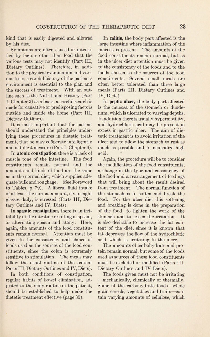kind that is easily digested and allowed by his diet. Symptoms are often caused or intensi¬ fied by factors other than food that the various tests may not identify (Part III, Dietary Outlines). Therefore, in addi¬ tion to the physical examination and vari¬ ous tests, a careful history of the patient’s environment is essential to the plan and the success of treatment. With an out¬ line such as the Nutritional History (Part I, Chapter 2) as a basis, a careful search is made for causative or predisposing factors outside and inside the home (Part III, Dietary Outlines). It is most important that the patient should understand the principles under¬ lying these procedures in dietetic treat¬ ment, that he may cooperate intelligently and in fullest measure (Part I, Chapter 6). In atonic constipation there is a lack of muscle tone of the intestine. The food constituents remain normal and the amounts and kinds of food are the same as in the normal diet, which supplies ade¬ quate bulk and roughage. (See Foreword to Tables, p. 79). A liberal fluid intake of at least the normal amount, six to eight glasses daily, is stressed (Parts III, Die¬ tary Outlines and IV, Diets). In spastic constipation, there is an irri¬ tability of the intestine resulting in spasm, or alternating spasm and atony. Here, again, the amounts of the food constitu¬ ents remain normal. Attention must be given to the consistency and choice of foods used as the sources of the food con¬ stituents, since the colon is extremely sensitive to stimulation. The meals may follow the usual routine of the patient Parts III, Dietary Outlines and IV, Diets). In both conditions of constipation, regular habits of bowel elimination, ad¬ justed to the daily routine of the patient, should be established to help make the dietetic treatment effective (page 35). In colitis, the body part affected is the large intestine where inflammation of the mucosa is present. The amounts of the food constituents remain normal, but as in the ulcer diet attention must be given to the consistency of the foods and to the foods chosen as the sources of the food constituents. Several small meals are often better tolerated than three large meals (Parts III, Dietary Outlines and IV, Diets). In peptic ulcer, the body part affected is the mucosa of the stomach or duode¬ num, which is ulcerated to varying depths. In addition there is usually hypermotility, and hydrochloric acid may be present in excess in gastric ulcer. The aim of die¬ tetic treatment is to avoid irritation of the ulcer and to allow the stomach to rest as much as possible and to neutralize high acid. Again, the procedure will be to consider the modification of the food constituents, a change in the type and consistency of the food and a rearrangement of feedings that will bring about the result desired from treatment. The normal function of the stomach is to soften and break the food. For the ulcer diet this softening and breaking is done in the preparation of the food, to lighten the work of the stomach and to lessen the irritation. It is also desirable to increase the fat con¬ tent of the diet, since it is known that fat depresses the flow of the hydrochloric acid which is irritating to the ulcer. The amounts of carbohydrate and pro¬ tein remain normal, but some of the foods used as sources of these food constituents must be excluded or modified (Parts III, Dietary Outlines and IV Diets). The foods given must not be irritating —mechanically, chemically or thermally. Some of the carbohydrate foods—whole grain cereals, vegetables and fruits—con¬ tain varying amounts of cellulose, which