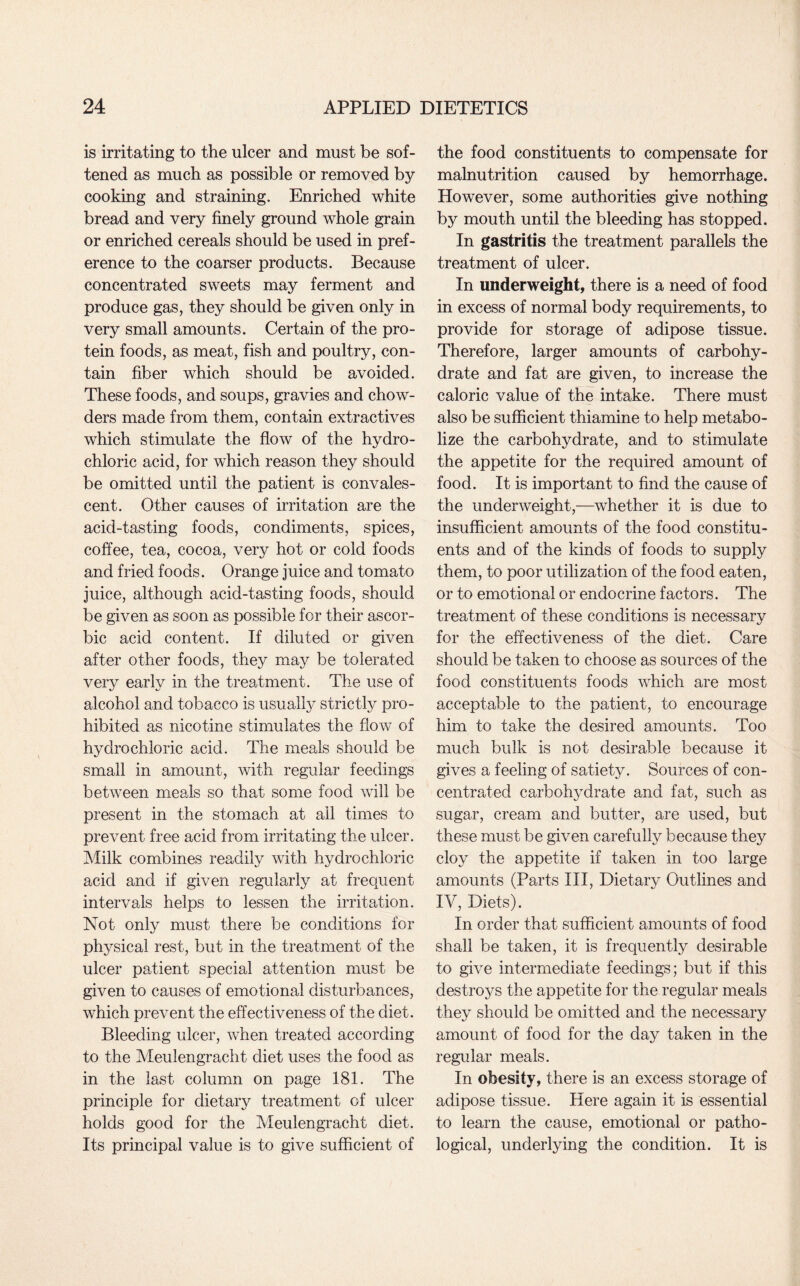 is irritating to the ulcer and must be sof¬ tened as much as possible or removed by cooking and straining. Enriched white bread and very finely ground whole grain or enriched cereals should be used in pref¬ erence to the coarser products. Because concentrated sweets may ferment and produce gas, they should be given only in very small amounts. Certain of the pro¬ tein foods, as meat, fish and poultry, con¬ tain fiber which should be avoided. These foods, and soups, gravies and chow¬ ders made from them, contain extractives which stimulate the flow of the hydro¬ chloric acid, for which reason they should be omitted until the patient is convales¬ cent. Other causes of irritation are the acid-tasting foods, condiments, spices, coffee, tea, cocoa, very hot or cold foods and fried foods. Orange juice and tomato juice, although acid-tasting foods, should be given as soon as possible for their ascor¬ bic acid content. If diluted or given after other foods, they may be tolerated very early in the treatment. The use of alcohol and tobacco is usually strictly pro¬ hibited as nicotine stimulates the flow of hydrochloric acid. The meals should be small in amount, with regular feedings between meals so that some food will be present in the stomach at all times to prevent free acid from irritating the ulcer. Milk combines readily with hydrochloric acid and if given regularly at frequent intervals helps to lessen the irritation. Not only must there be conditions for physical rest, but in the treatment of the ulcer patient special attention must be given to causes of emotional disturbances, which prevent the effectiveness of the diet. Bleeding ulcer, when treated according to the Meulengracht diet uses the food as in the last column on page 181. The principle for dietary treatment of ulcer holds good for the Meulengracht diet. Its principal value is to give sufficient of the food constituents to compensate for malnutrition caused by hemorrhage. However, some authorities give nothing by mouth until the bleeding has stopped. In gastritis the treatment parallels the treatment of ulcer. In underweight, there is a need of food in excess of normal body requirements, to provide for storage of adipose tissue. Therefore, larger amounts of carbohy¬ drate and fat are given, to increase the caloric value of the intake. There must also be sufficient thiamine to help metabo¬ lize the carbohydrate, and to stimulate the appetite for the required amount of food. It is important to find the cause of the underweight,—whether it is due to insufficient amounts of the food constitu¬ ents and of the kinds of foods to supply them, to poor utilization of the food eaten, or to emotional or endocrine factors. The treatment of these conditions is necessary for the effectiveness of the diet. Care should be taken to choose as sources of the food constituents foods which are most acceptable to the patient, to encourage him to take the desired amounts. Too much bulk is not desirable because it gives a feeling of satiety. Sources of con¬ centrated carbohydrate and fat, such as sugar, cream and butter, are used, but these must be given carefully because they cloy the appetite if taken in too large amounts (Parts III, Dietary Outlines and IV, Diets). In order that sufficient amounts of food shall be taken, it is frequently desirable to give intermediate feedings; but if this destroys the appetite for the regular meals they should be omitted and the necessary amount of food for the day taken in the regular meals. In obesity, there is an excess storage of adipose tissue. Here again it is essential to learn the cause, emotional or patho¬ logical, underlying the condition. It is