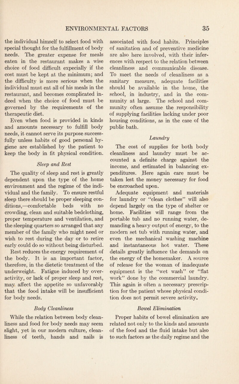 the individual himself to select food with special thought for the fulfillment of body needs. The greater expense for meals eaten in the restaurant makes a wise choice of food difficult expecially if the cost must be kept at the minimum; and the difficulty is more serious when the individual must eat all of his meals in the restaurant, and becomes complicated in¬ deed when the choice of food must be governed by the requirements of the therapeutic diet. Even when food is provided in kinds and amounts necessary to fulfill body needs, it cannot serve its purpose success¬ fully unless habits of good personal hy¬ giene are established by the patient to keep the body in fit physical condition. Sleep and Rest The quality of sleep and rest is greatly dependent upon the type of the home environment and the regime of the indi¬ vidual and the family. To ensure restful sleep there should be proper sleeping con¬ ditions,—comfortable beds with no crowding, clean and suitable bedclothing, proper temperature and ventilation, and the sleeping quarters so arranged that any member of the family who might need or wish to rest during the day or to retire early could do so without being disturbed. Rest reduces the energy requirement of the body. It is an important factor, therefore, in the dietetic treatment of the underweight. Fatigue induced by over¬ activity, or lack of proper sleep and rest, may affect the appetite so unfavorably that the food intake will be insufficient for body needs. Body Cleanliness While the relation between body clean¬ liness and food for body needs may seem slight, yet in our modern culture, clean¬ liness of teeth, hands and nails is associated with food habits. Principles of sanitation and of preventive medicine are also here involved, with their infer¬ ences with respect to the relation between cleanliness and communicable disease. To meet the needs of cleanliness as a sanitary measure, adequate facilities should be available in the home, the school, in industry, and in the com¬ munity at large. The school and com¬ munity often assume the responsibility of supplying facilities lacking under poor housing conditions, as in the case of the public bath. Laundry The cost of supplies for both body cleanliness and laundry must be ac¬ counted a definite charge against the income, and estimated in balancing ex¬ penditures. Here again care must be taken lest the money necessary for food be encroached upon. Adequate equipment and materials for laundry or “clean clothes” will also depend largely on the type of shelter or home. Facilities will range from the portable tub and no running water, de¬ manding a heavy output of energy, to the modern set tub with running water, and even the mechanical washing machine and instantaneous hot water. These details greatly influence the demands on the energy of the homemaker. A source of release for the woman of inadequate equipment is the “wet wash” or “flat work” done by the commercial laundry. This again is often a necessary prescrip¬ tion for the patient whose physical condi¬ tion does not permit severe activity. Bowel Elimination Proper habits of bowel elimination are related not only to the kinds and amounts of the food and the fluid intake but also to such factors as the daily regime and the