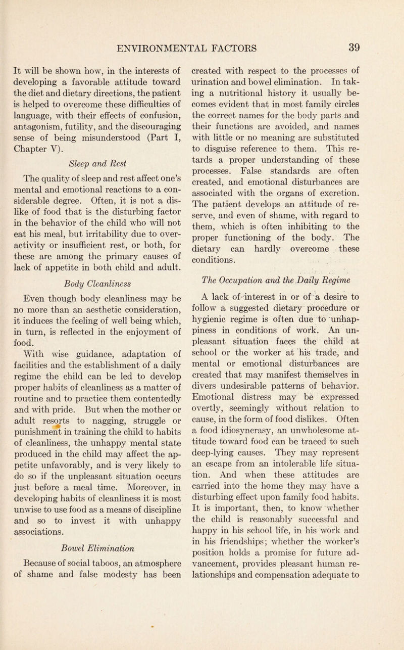 It will be shown how, in the interests of developing a favorable attitude toward the diet and dietary directions, the patient is helped to overcome these difficulties of language, with their effects of confusion, antagonism, futility, and the discouraging sense of being misunderstood (Part I, Chapter V). Sleep and Rest The quality of sleep and rest affect one’s mental and emotional reactions to a con¬ siderable degree. Often, it is not a dis¬ like of food that is the disturbing factor in the behavior of the child who will not eat his meal, but irritability due to over¬ activity or insufficient rest, or both, for these are among the primary causes of lack of appetite in both child and adult. Body Cleanliness Even though body cleanliness may be no more than an aesthetic consideration, it induces the feeling of well being which, in turn, is reflected in the enjoyment of food. With wise guidance, adaptation of facilities and the establishment of a daily regime the child can be led to develop proper habits of cleanliness as a matter of routine and to practice them contentedly and with pride. But when the mother or adult resorts to nagging, struggle or punishment in training the child to habits of cleanliness, the unhappy mental state produced in the child may affect the ap¬ petite unfavorably, and is very likely to do so if the unpleasant situation occurs just before a meal time. Moreover, in developing habits of cleanliness it is most unwise to use food as a means of discipline and so to invest it with unhappy associations. Bowel Elimination Because of social taboos, an atmosphere of shame and false modesty has been created with respect to the processes of urination and bowel elimination. In tak¬ ing a nutritional history it usually be¬ comes evident that in most family circles the correct names for the body parts and their functions are avoided, and names with little or no meaning are substituted to disguise reference to them. This re¬ tards a proper understanding of these processes. False standards are often created, and emotional disturbances are associated with the organs of excretion. The patient develops an attitude of re¬ serve, and even of shame, with regard to them, which is often inhibiting to the proper functioning of the body. The dietary can hardly overcome these conditions. The Occupation and the Daily Regime A lack of interest in or of a desire to follow a suggested dietary procedure or hygienic regime is often due to ‘unhap¬ piness in conditions of work. An un¬ pleasant situation faces the child at school or the worker at his trade, and mental or emotional disturbances are created that may manifest themselves in divers undesirable patterns of behavior. Emotional distress may be expressed overtly, seemingly without relation to cause, in the form of food dislikes. Often a food idiosyncrasy, an unwholesome at¬ titude toward food can be traced to such deep-lying causes. They may represent an escape from an intolerable life situa¬ tion. And when these attitudes are carried into the home they may have a disturbing effect upon family food habits. It is important, then, to know whether the child is reasonably successful and happy in his school life, in his work and in his friendships; whether the worker’s position holds a promise for future ad¬ vancement, provides pleasant human re¬ lationships and compensation adequate to