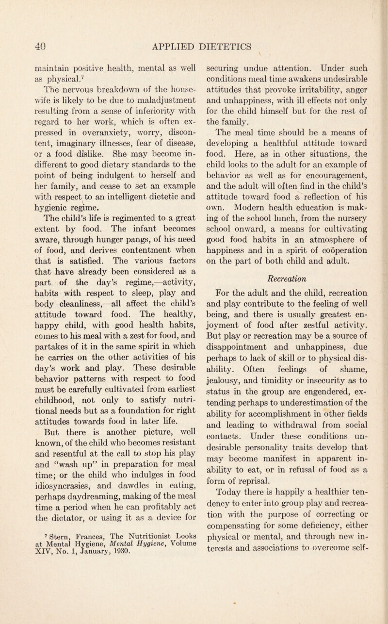 maintain positive health, mental as well as physical.7 The nervous breakdown of the house¬ wife is likely to be due to maladjustment resulting from a sense of inferiority with regard to her work, which is often ex¬ pressed in overanxiety, worry, discon¬ tent, imaginary illnesses, fear of disease, or a food dislike. She may become in¬ different to good dietary standards to the point of being indulgent to herself and her family, and cease to set an example with respect to an intelligent dietetic and hygienic regime. The child’s life is regimented to a great extent by food. The infant becomes aware, through hunger pangs, of his need of food, and derives contentment when that is satisfied. The various factors that have already been considered as a part of the day’s regime,—activity, habits with respect to sleep, play and body cleanliness,—all affect the child’s attitude toward food. The healthy, happy child, with good health habits, comes to his meal with a zest for food, and partakes of it in the same spirit in which he carries on the other activities of his day’s work and play. These desirable behavior patterns with respect to food must be carefully cultivated from earliest childhood, not only to satisfy nutri¬ tional needs but as a foundation for right attitudes towards food in later life. But there is another picture, well known, of the child who becomes resistant and resentful at the call to stop his play and “wash up” in preparation for meal time; or the child who indulges in food idiosyncrasies, and dawdles in eating, perhaps daydreaming, making of the meal time a period when he can profitably act the dictator, or using it as a device for 7 Stern, Frances, The Nutritionist Looks at Mental Hygiene, Mental Hygiene, Volume XIV, No. 1, January, 1930. securing undue attention. Under such conditions meal time awakens undesirable attitudes that provoke irritability, anger and unhappiness, with ill effects not only for the child himself but for the rest of the family. The meal time should be a means of developing a healthful attitude toward food. Here, as in other situations, the child looks to the adult for an example of behavior as well as for encouragement, and the adult will often find in the child’s attitude toward food a reflection of his own. Modern health education is mak¬ ing of the school lunch, from the nursery school onward, a means for cultivating good food habits in an atmosphere of happiness and in a spirit of cooperation on the part of both child and adult. Recreation For the adult and the child, recreation and play contribute to the feeling of well being, and there is usually greatest en¬ joyment of food after zestful activity. But play or recreation may be a source of disappointment and unhappiness, due perhaps to lack of skill or to physical dis¬ ability. Often feelings of shame, jealousy, and timidity or insecurity as to status in the group are engendered, ex¬ tending perhaps to underestimation of the ability for accomplishment in other fields and leading to withdrawal from social contacts. Under these conditions un¬ desirable personality traits develop that may become manifest in apparent in¬ ability to eat, or in refusal of food as a form of reprisal. Today there is happily a healthier ten¬ dency to enter into group play and recrea¬ tion with the purpose of correcting or compensating for some deficiency, either physical or mental, and through new in¬ terests and associations to overcome self-