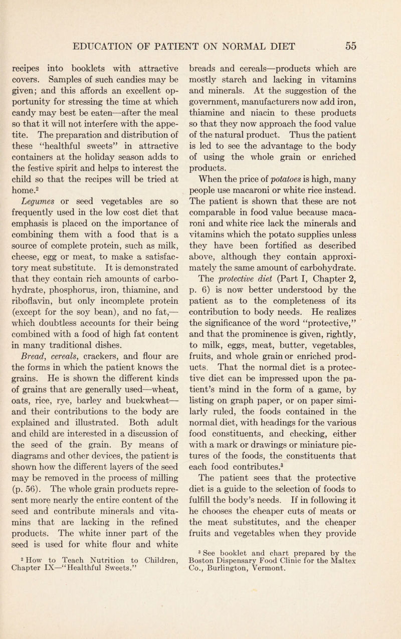 recipes into booklets with attractive covers. Samples of such candies may be given; and this affords an excellent op¬ portunity for stressing the time at which candy may best be eaten—after the meal so that it will not interfere with the appe¬ tite. The preparation and distribution of these “healthful sweets” in attractive containers at the holiday season adds to the festive spirit and helps to interest the child so that the recipes will be tried at home.2 Legumes or seed vegetables are so frequently used in the low cost diet that emphasis is placed on the importance of combining them with a food that is a source of complete protein, such as milk, cheese, egg or meat, to make a satisfac¬ tory meat substitute. It is demonstrated that they contain rich amounts of carbo¬ hydrate, phosphorus, iron, thiamine, and riboflavin, but only incomplete protein (except for the soy bean), and no fat,— which doubtless accounts for their being combined with a food of high fat content in many traditional dishes. Bread, cereals, crackers, and flour are the forms in which the patient knows the grains. He is shown the different kinds of grains that are generally used—wheat, oats, rice, rye, barley and buckwheat— and their contributions to the body are explained and illustrated. Both adult and child are interested in a discussion of the seed of the grain. By means of diagrams and other devices, the patient is shown how the different layers of the seed may be removed in the process of milling (p. 56). The whole grain products repre¬ sent more nearly the entire content of the seed and contribute minerals and vita¬ mins that are lacking in the refined products. The white inner part of the seed is used for white flour and white 2 How to Teach Nutrition to Children, Chapter IX—“Healthful Sweets.” breads and cereals—products which are mostly starch and lacking in vitamins and minerals. At the suggestion of the government, manufacturers now add iron, thiamine and niacin to these products so that they now approach the food value of the natural product. Thus the patient is led to see the advantage to the body of using the whole grain or enriched products. When the price of potatoes is high, many people use macaroni or white rice instead. The patient is shown that these are not comparable in food value because maca¬ roni and white rice lack the minerals and vitamins which the potato supplies unless they have been fortified as described above, although they contain approxi¬ mately the same amount of carbohydrate. The protective diet (Part I, Chapter 2, p. 6) is now better understood by the patient as to the completeness of its contribution to body needs. He realizes the significance of the word “protective,” and that the prominence is given, rightly, to milk, eggs, meat, butter, vegetables, fruits, and whole grain or enriched prod¬ ucts. That the normal diet is a protec¬ tive diet can be impressed upon the pa¬ tient’s mind in the form of a game, by listing on graph paper, or on paper simi¬ larly ruled, the foods contained in the normal diet, with headings for the various food constituents, and checking, either with a mark or drawings or miniature pic¬ tures of the foods, the constituents that each food contributes.3 The patient sees that the protective diet is a guide to the selection of foods to fulfill the body’s needs. If in following it he chooses the cheaper cuts of meats or the meat substitutes, and the cheaper fruits and vegetables when they provide 3 See booklet and chart prepared by the Boston Dispensary Food Clinic for the Maltex Co., Burlington, Vermont.