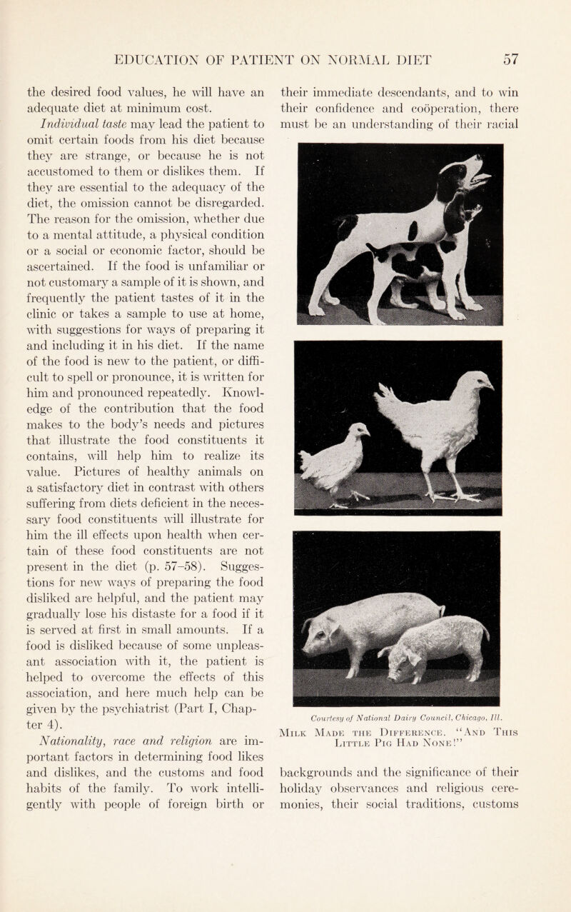 the desired food values, he will have an adequate diet at minimum cost. Individual taste may lead the patient to omit certain foods from his diet because they are strange, or because he is not accustomed to them or dislikes them. If they are essential to the adequacy of the diet, the omission cannot be disregarded. The reason for the omission, whether due to a mental attitude, a physical condition or a social or economic factor, should be ascertained. If the food is unfamiliar or not customary a sample of it is shown, and frequently the patient tastes of it in the clinic or takes a sample to use at home, with suggestions for ways of preparing it and including it in his diet. If the name of the food is new to the patient, or diffi¬ cult to spell or pronounce, it is written for him and pronounced repeatedly. Knowl¬ edge of the contribution that the food makes to the body’s needs and pictures that illustrate the food constituents it contains, will help him to realize its value. Pictures of healthy animals on a satisfactory diet in contrast with others suffering from diets deficient in the neces¬ sary food constituents will illustrate for him the ill effects upon health when cer¬ tain of these food constituents are not present in the diet (p. 57-58). Sugges¬ tions for new ways of preparing the food disliked are helpful, and the patient may gradually lose his distaste for a food if it is served at first in small amounts. If a food is disliked because of some unpleas¬ ant association with it, the patient is helped to overcome the effects of this association, and here much help can be given by the psychiatrist (Part I, Chap¬ ter 4). Nationality, race and religion are im¬ portant factors in determining food likes and dislikes, and the customs and food habits of the family. To work intelli¬ gently with people of foreign birth or their immediate descendants, and to win their confidence and cooperation, there must be an understanding of their racial Courtesy of National Dairy Council, Chicago, III. Milk Made the Difference. “And This Little Pig Had None!” backgrounds and the significance of their holiday observances and religious cere¬ monies, their social traditions, customs