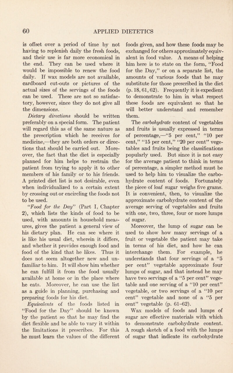 is offset over a period of time by not having to replenish daily the fresh foods, and their use is far more economical in the end. They can be used where it would be impossible to renew the food daily. If wax models are not available, cardboard cut-outs or pictures of the actual sizes of the servings of the foods can be used. These are not so satisfac¬ tory, however, since they do not give all the dimensions. Dietary directions should be written preferably on a special form. The patient will regard this as of the same nature as the prescription which he receives for medicine,—they are both orders or direc¬ tions that should be carried out. More¬ over, the fact that the diet is especially planned for him helps to restrain the patient from trying to apply it to other members of his family or to his friends. A printed diet list is not desirable, even when individualized to a certain extent by crossing out or encircling the foods not to be used. uFood for the Day” (Part I, Chapter 2), which lists the kinds of food to be used, with amounts in household meas¬ ures, gives the patient a general view of his dietary plan. He can see where it is like his usual diet, wherein it differs, and whether it provides enough food and food of the kind that he likes. Thus it does not seem altogether new and un¬ familiar to him. It will show him whether he can fulfill it from the food usually available at home or in the place where he eats. Moreover, he can use the list as a guide in planning, purchasing and preparing foods for his diet. Equivalents of the foods listed in “Food for the Day” should be known by the patient so that he may find the diet flexible and be able to vary it within the limitations it prescribes. For this he must learn the values of the different foods given, and how these foods may be exchanged for others approximately equiv¬ alent in food value. A means of helping him here is to state on the form, “Food for the Day,” or on a separate list, the amounts of various foods that he may substitute for those prescribed in the diet (p. 18, 61, 62). Frequently it is expedient to demonstrate to him in what respect these foods are equivalent so that he will better understand and remember them. The carbohydrate content of vegetables and fruits is usually expressed in terms of percentage,—“5 per cent,” “10 per cent,” “15 per cent,” “20 per cent” vege¬ tables and fruits being the classifications popularly used. But since it is not easy for the average patient to think in terms of percentage, a simpler method must be used to help him to visualize the carbo¬ hydrate content of foods. Fortunately the piece of loaf sugar weighs five grams. It is convenient, then, to visualize the approximate carbohydrate content of the average serving of vegetables and fruits with one, two, three, four or more lumps of sugar. Moreover, the lump of sugar can be used to show how many servings of a fruit or vegetable the patient may take in terms of his diet, and how he can interchange them. For example, he understands that four servings of a “5 per cent” vegetable approximate four lumps of sugar, and that instead he may have two servings of a “5 per cent” vege¬ table and one serving of a “10 per cent” vegetable, or two servings of a “10 per cent” vegetable and none of a “5 per cent” vegetable (p. 61-62). Wax models of foods and lumps of sugar are effective materials with which to demonstrate carbohydrate content. A rough sketch of a food with the lumps of sugar that indicate its carbohydrate
