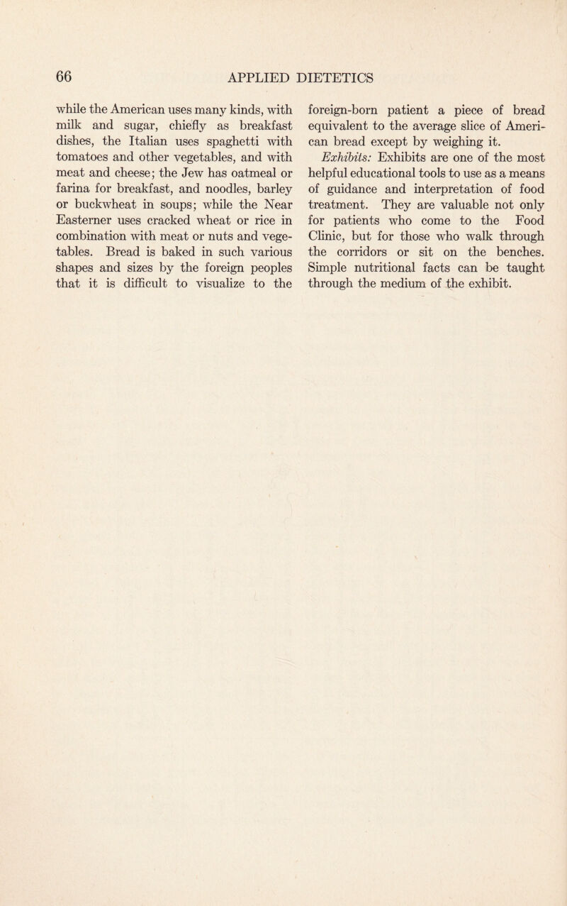 while the American uses many kinds, with milk and sugar, chiefly as breakfast dishes, the Italian uses spaghetti with tomatoes and other vegetables, and with meat and cheese; the Jew has oatmeal or farina for breakfast, and noodles, barley or buckwheat in soups; while the Near Easterner uses cracked wheat or rice in combination with meat or nuts and vege¬ tables. Bread is baked in such various shapes and sizes by the foreign peoples that it is difficult to visualize to the foreign-born patient a piece of bread equivalent to the average slice of Ameri¬ can bread except by weighing it. Exhibits: Exhibits are one of the most helpful educational tools to use as a means of guidance and interpretation of food treatment. They are valuable not only for patients who come to the Food Clinic, but for those who walk through the corridors or sit on the benches. Simple nutritional facts can be taught through the medium of the exhibit.