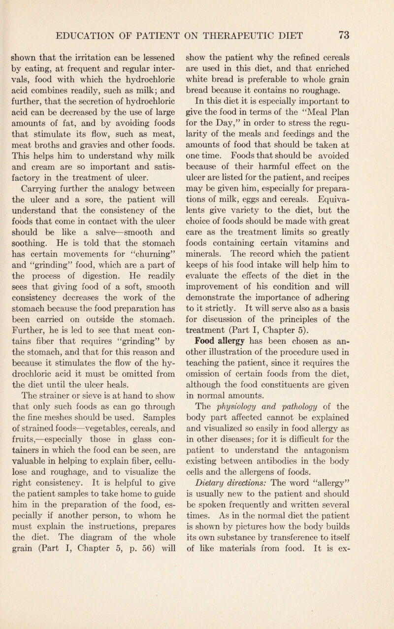 shown that the irritation can be lessened by eating, at frequent and regular inter¬ vals, food with which the hydrochloric acid combines readily, such as milk; and further, that the secretion of hydrochloric acid can be decreased by the use of large amounts of fat, and by avoiding foods that stimulate its flow, such as meat, meat broths and gravies and other foods. This helps him to understand why milk and cream are so important and satis¬ factory in the treatment of ulcer. Carrying further the analogy between the ulcer and a sore, the patient will understand that the consistency of the foods that come in contact with the ulcer should be like a salve—smooth and soothing. He is told that the stomach has certain movements for “churning” and “grinding” food, which are a part of the process of digestion. He readily sees that giving food of a soft, smooth consistency decreases the work of the stomach because the food preparation has been carried on outside the stomach. Further, he is led to see that meat con¬ tains fiber that requires “grinding” by the stomach, and that for this reason and because it stimulates the flow of the hy¬ drochloric acid it must be omitted from the diet until the ulcer heals. The strainer or sieve is at hand to show that only such foods as can go through the fine meshes should be used. Samples of strained foods—vegetables, cereals, and fruits,—especially those in glass con¬ tainers in which the food can be seen, are valuable in helping to explain fiber, cellu¬ lose and roughage, and to visualize the right consistency. It is helpful to give the patient samples to take home to guide him in the preparation of the food, es¬ pecially if another person, to whom he must explain the instructions, prepares the diet. The diagram of the whole grain (Part I, Chapter 5, p. 56) will show the patient why the refined cereals are used in this diet, and that enriched white bread is preferable to whole grain bread because it contains no roughage. In this diet it is especially important to give the food in terms of the “Meal Plan for the Day,” in order to stress the regu¬ larity of the meals and feedings and the amounts of food that should be taken at one time. Foods that should be avoided because of their harmful effect on the ulcer are listed for the patient, and recipes may be given him, especially for prepara¬ tions of milk, eggs and cereals. Equiva¬ lents give variety to the diet, but the choice of foods should be made with great care as the treatment limits so greatly foods containing certain vitamins and minerals. The record which the patient keeps of his food intake will help him to evaluate the effects of the diet in the improvement of his condition and will demonstrate the importance of adhering to it strictly. It will serve also as a basis for discussion of the principles of the treatment (Part I, Chapter 5). Food allergy has been chosen as an¬ other illustration of the procedure used in teaching the patient, since it requires the omission of certain foods from the diet, although the food constituents are given in normal amounts. The physiology and pathology of the body part affected cannot be explained and visualized so easily in food allergy as in other diseases; for it is difficult for the patient to understand the antagonism existing between antibodies in the body cells and the allergens of foods. Dietary directions: The word “allergy” is usually new to the patient and should be spoken frequently and written several times. As in the normal diet the patient is shown by pictures how the body builds its own substance by transference to itself of like materials from food. It is ex-