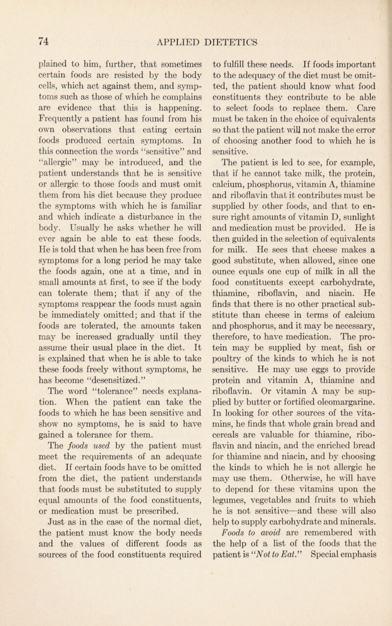 plained to him, further, that sometimes certain foods are resisted by the body cells, which act against them, and symp¬ toms such as those of which he complains are evidence that this is happening. Frequently a patient has found from his own observations that eating certain foods produced certain symptoms. In this connection the words “sensitive” and “allergic” may be introduced, and the patient understands that he is sensitive or allergic to those foods and must omit them from his diet because they produce the symptoms with which he is familiar and which indicate a disturbance in the body. Usually he asks whether he will ever again be able to eat these foods. He is told that when he has been free from symptoms for a long period he may take the foods again, one at a time, and in small amounts at first, to see if the body can tolerate them; that if any of the symptoms reappear the foods must again be immediately omitted; and that if the foods are tolerated, the amounts taken may be increased gradually until they assume their usual place in the diet. It is explained that when he is able to take these foods freely without symptoms, he has become “desensitized.” The word “tolerance” needs explana¬ tion. When the patient can take the foods to which he has been sensitive and show no symptoms, he is said to have gained a tolerance for them. The foods used by the patient must meet the requirements of an adequate diet. If certain foods have to be omitted from the diet, the patient understands that foods must be substituted to supply equal amounts of the food constituents, or medication must be prescribed. Just as in the case of the normal diet, the patient must know the body needs and the values of different foods as sources of the food constituents required to fulfill these needs. If foods important to the adequacy of the diet must be omit¬ ted, the patient should know what food constituents they contribute to be able to select foods to replace them. Care must be taken in the choice of equivalents so that the patient will not make the error of choosing another food to which he is sensitive. The patient is led to see, for example, that if he cannot take milk, the protein, calcium, phosphorus, vitamin A, thiamine and riboflavin that it contributes must be supplied by other foods, and that to en¬ sure right amounts of vitamin D, sunlight and medication must be provided. He is then guided in the selection of equivalents for milk. He sees that cheese makes a good substitute, when allowed, since one ounce equals one cup of milk in all the food constituents except carbohydrate, thiamine, riboflavin, and niacin. He finds that there is no other practical sub¬ stitute than cheese in terms of calcium and phosphorus, and it may be necessary, therefore, to have medication. The pro¬ tein may be supplied by meat, fish or poultry of the kinds to which he is not sensitive. He may use eggs to provide protein and vitamin A, thiamine and riboflavin. Or vitamin A may be sup¬ plied by butter or fortified oleomargarine. In looking for other sources of the vita¬ mins, he finds that whole grain bread and cereals are valuable for thiamine, ribo¬ flavin and niacin, and the enriched bread for thiamine and niacin, and by choosing the kinds to which he is not allergic he may use them. Otherwise, he will have to depend for these vitamins upon the legumes, vegetables and fruits to which he is not sensitive—and these will also help to supply carbohydrate and minerals. Foods to avoid are remembered with the help of a list of the foods that the patient is “Not to Eat.” Special emphasis