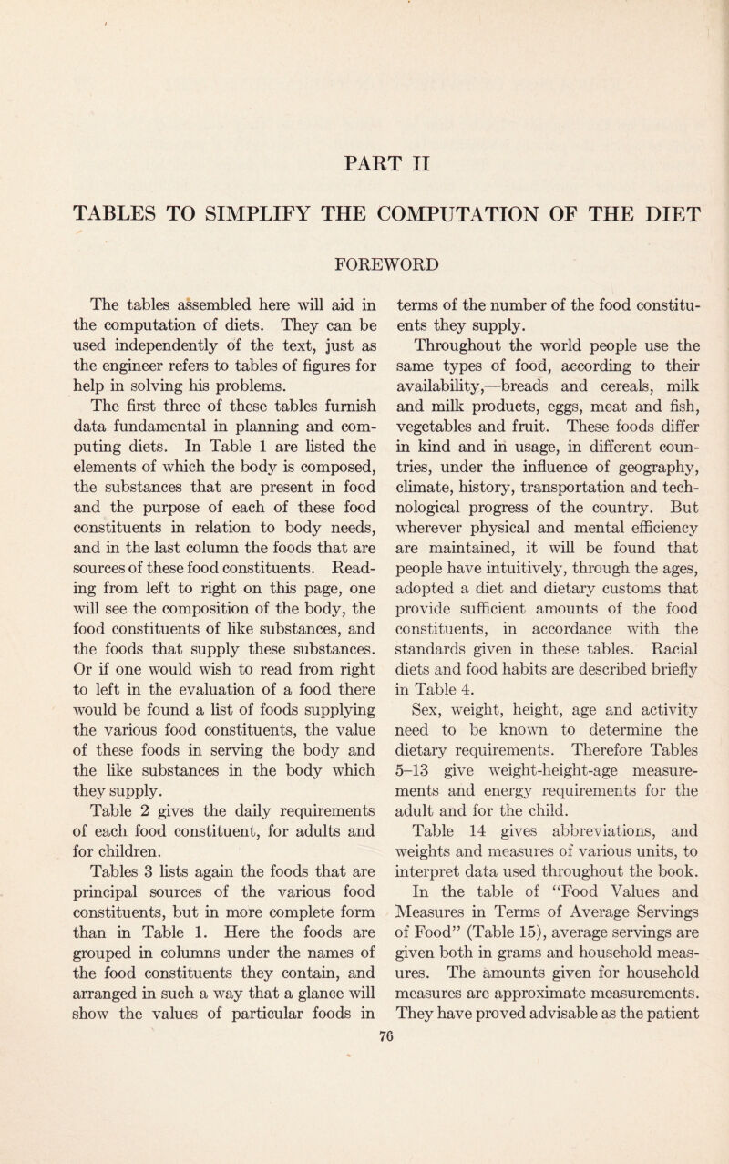 PART II TABLES TO SIMPLIFY THE COMPUTATION OF THE DIET FOREWORD The tables assembled here will aid in the computation of diets. They can be used independently of the text, just as the engineer refers to tables of figures for help in solving his problems. The first three of these tables furnish data fundamental in planning and com¬ puting diets. In Table 1 are listed the elements of which the body is composed, the substances that are present in food and the purpose of each of these food constituents in relation to body needs, and in the last column the foods that are sources of these food constituents. Read¬ ing from left to right on this page, one will see the composition of the body, the food constituents of like substances, and the foods that supply these substances. Or if one would wish to read from right to left in the evaluation of a food there would be found a list of foods supplying the various food constituents, the value of these foods in serving the body and the like substances in the body which they supply. Table 2 gives the daily requirements of each food constituent, for adults and for children. Tables 3 lists again the foods that are principal sources of the various food constituents, but in more complete form than in Table 1. Here the foods are grouped in columns under the names of the food constituents they contain, and arranged in such a way that a glance will show the values of particular foods in terms of the number of the food constitu¬ ents they supply. Throughout the world people use the same types of food, according to their availability,—breads and cereals, milk and milk products, eggs, meat and fish, vegetables and fruit. These foods differ in kind and in usage, in different coun¬ tries, under the influence of geography, climate, history, transportation and tech¬ nological progress of the country. But wherever physical and mental efficiency are maintained, it will be found that people have intuitively, through the ages, adopted a diet and dietary customs that provide sufficient amounts of the food constituents, in accordance with the standards given in these tables. Racial diets and food habits are described briefly in Table 4. Sex, weight, height, age and activity need to be known to determine the dietary requirements. Therefore Tables 5-13 give weight-height-age measure¬ ments and energy requirements for the adult and for the child. Table 14 gives abbreviations, and weights and measures of various units, to interpret data used throughout the book. In the table of “Food Values and Measures in Terms of Average Servings of Food” (Table 15), average servings are given both in grams and household meas¬ ures. The amounts given for household measures are approximate measurements. They have proved advisable as the patient