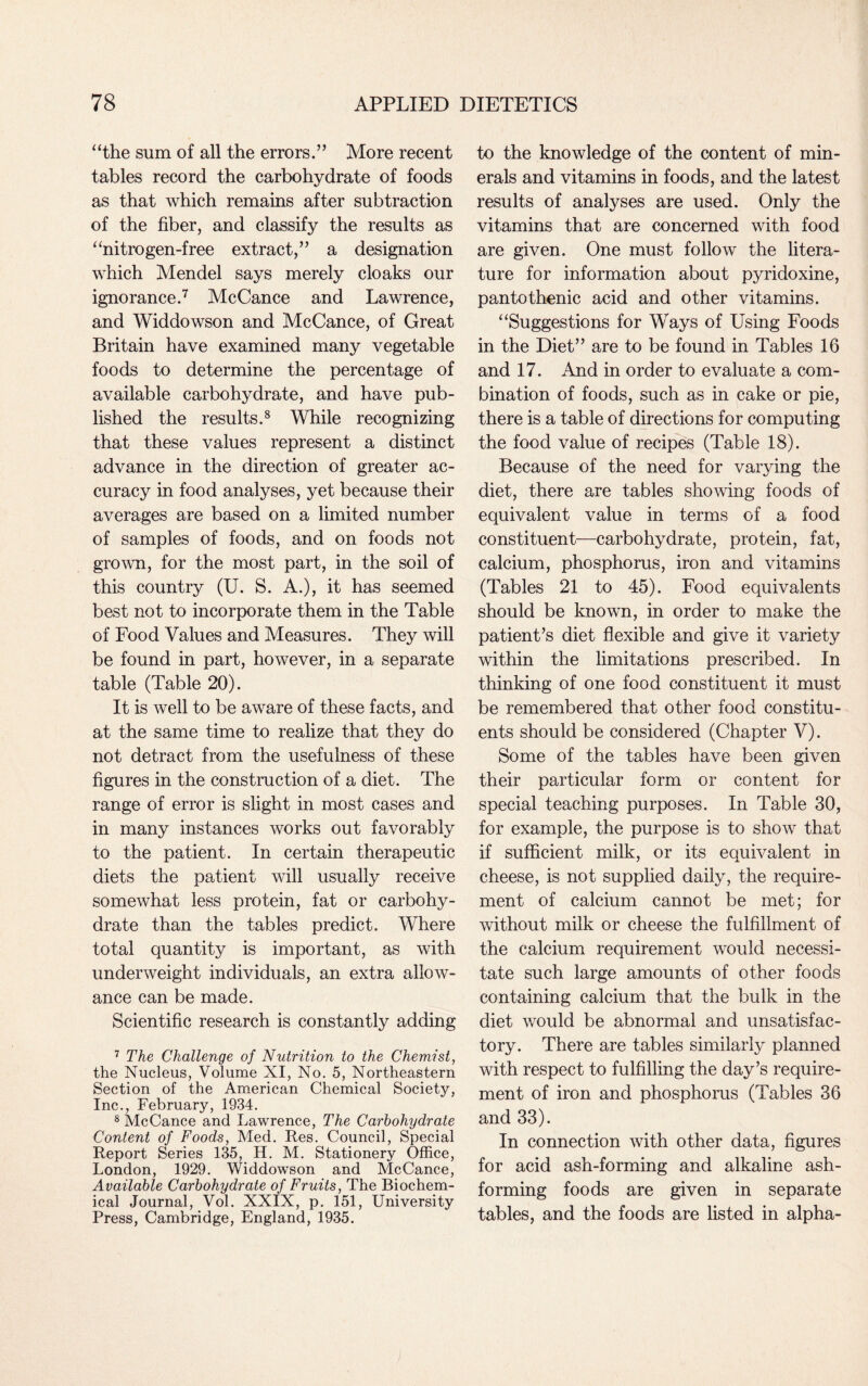 “the sum of all the errors.” More recent tables record the carbohydrate of foods as that which remains after subtraction of the fiber, and classify the results as “nitrogen-free extract,” a designation which Mendel says merely cloaks our ignorance.7 McCance and Lawrence, and Widdowson and McCance, of Great Britain have examined many vegetable foods to determine the percentage of available carbohydrate, and have pub¬ lished the results.8 While recognizing that these values represent a distinct advance in the direction of greater ac¬ curacy in food analyses, yet because their averages are based on a limited number of samples of foods, and on foods not grown, for the most part, in the soil of this country (U. S. A.), it has seemed best not to incorporate them in the Table of Food Values and Measures. They will be found in part, however, in a separate table (Table 20). It is well to be aware of these facts, and at the same time to realize that they do not detract from the usefulness of these figures in the construction of a diet. The range of error is slight in most cases and in many instances works out favorably to the patient. In certain therapeutic diets the patient will usually receive somewhat less protein, fat or carbohy¬ drate than the tables predict. Where total quantity is important, as with underweight individuals, an extra allow¬ ance can be made. Scientific research is constantly adding 7 The Challenge of Nutrition to the Chemist, the Nucleus, Volume XI, No. 5, Northeastern Section of the American Chemical Society, Inc., February, 1934. 8 McCance and Lawrence, The Carbohydrate Content of Foods, Med. Res. Council, Special Report Series 135, H. M. Stationery Office, London, 1929. Widdowson and McCance, Available Carbohydrate of Fruits, The Biochem¬ ical Journal, Vol. XXIX, p. 151, University Press, Cambridge, England, 1935. to the knowledge of the content of min¬ erals and vitamins in foods, and the latest results of analyses are used. Only the vitamins that are concerned with food are given. One must follow the litera¬ ture for information about pyridoxine, pantothenic acid and other vitamins. “Suggestions for Ways of Using Foods in the Diet” are to be found in Tables 16 and 17. And in order to evaluate a com¬ bination of foods, such as in cake or pie, there is a table of directions for computing the food value of recipes (Table 18). Because of the need for varying the diet, there are tables showing foods of equivalent value in terms of a food constituent—carbohydrate, protein, fat, calcium, phosphorus, iron and vitamins (Tables 21 to 45). Food equivalents should be known, in order to make the patient’s diet flexible and give it variety within the limitations prescribed. In thinking of one food constituent it must be remembered that other food constitu¬ ents should be considered (Chapter V). Some of the tables have been given their particular form or content for special teaching purposes. In Table 30, for example, the purpose is to show that if sufficient milk, or its equivalent in cheese, is not supplied daily, the require¬ ment of calcium cannot be met; for without milk or cheese the fulfillment of the calcium requirement would necessi¬ tate such large amounts of other foods containing calcium that the bulk in the diet would be abnormal and unsatisfac¬ tory. There are tables similarly planned with respect to fulfilling the day’s require¬ ment of iron and phosphorus (Tables 36 and 33). In connection with other data, figures for acid ash-forming and alkaline ash¬ forming foods are given in separate tables, and the foods are listed in alpha-