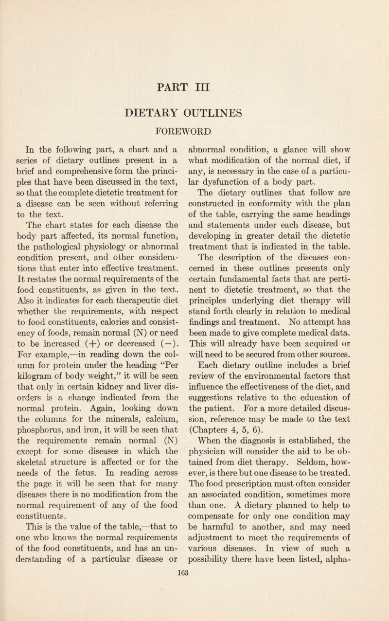 PART III DIETARY OUTLINES FOREWORD In the following part, a chart and a series of dietary outlines present in a brief and comprehensive form the princi¬ ples that have been discussed in the text, so that the complete dietetic treatment for a disease can be seen without referring to the text. The chart states for each disease the body part affected, its normal function, the pathological physiology or abnormal condition present, and other considera¬ tions that enter into effective treatment. It restates the normal requirements of the food constituents, as given in the text. Also it indicates for each therapeutic diet whether the requirements, with respect to food constituents, calories and consist¬ ency of foods, remain normal (N) or need to be increased (+) or decreased ( —). For example,—in reading down the col¬ umn for protein under the heading uPer kilogram of body weight,” it will be seen that only in certain kidney and liver dis¬ orders is a change indicated from the normal protein. Again, looking down the columns for the minerals, calcium, phosphorus, and iron, it will be seen that the requirements remain normal (N) except for some diseases in which the skeletal structure is affected or for the needs of the fetus. In reading across the page it will be seen that for many diseases there is no modification from the normal requirement of any of the food constituents. This is the value of the table,—that to one who knows the normal requirements of the food constituents, and has an un¬ derstanding of a particular disease or abnormal condition, a glance will show what modification of the normal diet, if any, is necessary in the case of a particu¬ lar dysfunction of a body part. The dietary outlines that follow are constructed in conformity with the plan of the table, carrying the same headings and statements under each disease, but developing in greater detail the dietetic treatment that is indicated in the table. The description of the diseases con¬ cerned in these outlines presents only certain fundamental facts that are perti¬ nent to dietetic treatment, so that the principles underlying diet therapy will stand forth clearly in relation to medical findings and treatment. No attempt has been made to give complete medical data. This will already have been acquired or will need to be secured from other sources. Each dietary outline includes a brief review of the environmental factors that influence the effectiveness of the diet, and suggestions relative to the education of the patient. For a more detailed discus¬ sion, reference may be made to the text (Chapters 4, 5, 6). When the diagnosis is established, the physician will consider the aid to be ob¬ tained from diet therapy. Seldom, how¬ ever, is there but one disease to be treated. The food prescription must often consider an associated condition, sometimes more than one. A dietary planned to help to compensate for only one condition may be harmful to another, and may need adjustment to meet the requirements of various diseases. In view of such a possibility there have been listed, alpha-