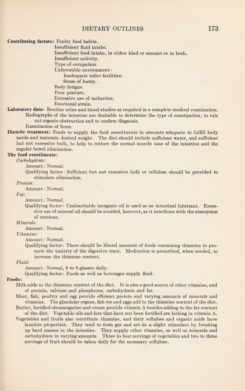 Contributing factors: Faulty food habits. Insufficient fluid intake. Insufficient food intake, in either kind or amount or in both. Insufficient activity. Type of occupation. Unfavorable environment: Inadequate toilet facilities. Sense of hurry. Body fatigue. Poor posture. Excessive use of cathartics. Emotional strain. Laboratory data: Routine urine and blood studies as required in a complete medical examination. Radiographs of the intestine are desirable to determine the type of constipation, to rule out organic obstruction and to confirm diagnosis. Examination of feces. Dietetic treatment: Foods to supply the food constituents in amounts adequate to fulfill body needs and maintain desired weight. The diet should include sufficient water, and sufficient but not excessive bulk, to help to restore the normal muscle tone of the intestine and the regular bowel elimination. The food constituents: Carbohydrate: Amount: Normal. Qualifying factor: Sufficient but not excessive bulk or cellulose should be provided to stimulate elimination. Protein: Amount: Normal. Fat: Amount: Normal. Qualifying factor: Unabsorbable inorganic oil is used as an intestinal lubricant. Exces¬ sive use of mineral oil should be avoided, however, as it interferes with the absorption of carotene. Minerals: Amount: Normal. Vitamins: Amount: Normal. Qualifying factor: There should be liberal amounts of foods containing thiamine to pro¬ mote the tonicity of the digestive tract. Medication is prescribed, when needed, to increase the thiamine content. Fluid: Amount: Normal, 6 to 8 glasses daily. Qualifying factor: Foods as well as beverages supply fluid. Foods: Milk adds to the thiamine content of the diet. It is also a good source of other vitamins, and of protein, calcium and phosphorus, carbohydrate and fat. Meat, fish, poultry and egg provide efficient protein and varying amounts of minerals and vitamins. The glandular organs, fish roe and eggs add to the thiamine content of the diet. Butter, fortified oleomargarine and cream provide vitamin A besides adding to the fat content of the diet. Vegetable oils and fats that have not been fortified are lacking in vitamin A. Vegetables and fruits also contribute thiamine, and their cellulose and organic acids have laxative properties. They tend to form gas and act as a slight stimulant by breaking up hard masses in the intestine. They supply other vitamins, as well as minerals and carbohydrate in varying amounts. Three to four servings of vegetables and two to three servings of fruit should be taken daily for the necessary cellulose.