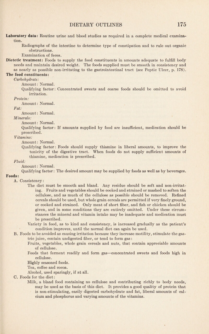 Laboratory data: Routine urine and blood studies as required in a complete medical examina¬ tion. Radiographs of the intestine to determine type of constipation and to rule out organic obstructions. Examination of feces. Dietetic treatment: Foods to supply the food constituents in amounts adequate to fulfill body needs and maintain desired weight. The foods supplied must be smooth in consistency and as nearly as possible non-irritating to the gastrointestinal tract (see Peptic Ulcer, p. 178). The food constituents: Carbohydrate: Amount: Normal. Qualifying factor: Concentrated sweets and coarse foods should be omitted to avoid irritation. Protein: Amount: Normal. Fat: Amount: Normal. Minerals: Amount: Normal. Qualifying factor: If amounts supplied by food are insufficient, medication should be prescribed. Vitamins: Amount: Normal. Qualifying factor: Foods should supply thiamine in liberal amounts, to improve the tonicity of the digestive tract. When foods do not supply sufficient amounts of thiamine, medication is prescribed. Fluid: Amount: Normal. Qualifying factor: The desired amount may be supplied by foods as well as by beverages. Foods: A. Consistency: The diet must be smooth and bland. Any residue should be soft and non-irritat¬ ing. Fruits and vegetables should be cooked and strained or mashed to soften the cellulose, and as much of the cellulose as possible should be removed. Refined cereals should be used, but whole grain cereals are permitted if very finely ground, or cooked and strained. Only meat of short fiber, and fish or chicken should be given, and in some conditions they are entirely omitted. Under these circum¬ stances the mineral and vitamin intake may be inadequate and medication must be prescribed. Variety in food, as to kind and consistency, is increased gradually as the patient’s 1 condition improves, until the normal diet can again be used. B. Foods to be avoided as causing irritation because they increase motility, stimulate the gas¬ tric juice, contain undigested fiber, or tend to form gas: Fruits, vegetables, whole grain cereals and nuts, that contain appreciable amounts of cellulose. Foods that ferment readily and form gas—concentrated sweets and foods high in cellulose. Highly seasoned foods. Tea, coffee and cocoa. Alcohol, used sparingly, if at all. C. Foods for the diet: Milk, a bland food containing no cellulose and contributing richly to body needs, may be used as the basis of this diet. It provides a good quality of protein that is non-stimulating, easily digested carbohydrate and fat, liberal amounts of cal¬ cium and phosphorus and varying amounts of the vitamins.