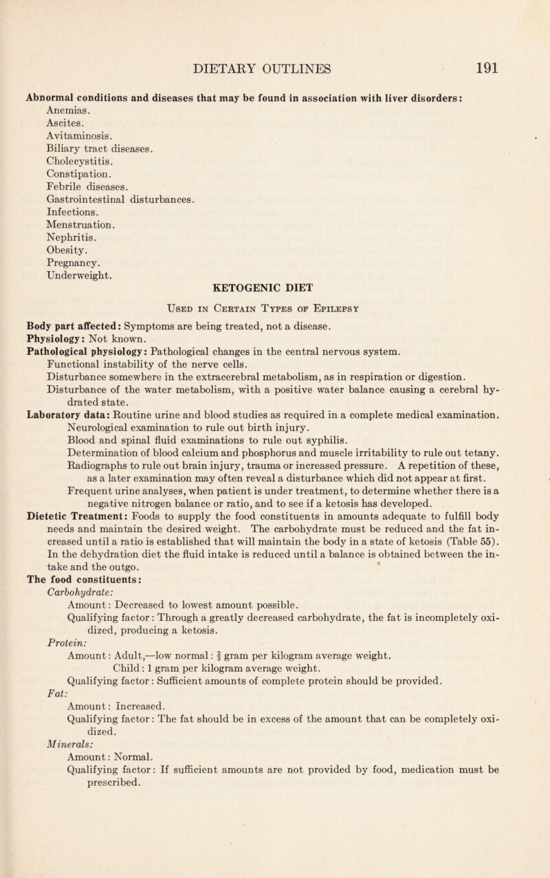 Abnormal conditions and diseases that may be found in association with liver disorders: Anemias. Ascites. Avitaminosis. Biliary tract diseases. Cholecystitis. Constipation. Febrile diseases. Gastrointestinal disturbances. Infections. Menstruation. Nephritis. Obesity. Pregnancy. Underweight. KETOGENIC DIET Used in Certain Types of Epilepsy Body part affected: Symptoms are being treated, not a disease. Physiology: Not known. Pathological physiology: Pathological changes in the central nervous system. Functional instability of the nerve cells. Disturbance somewhere in the extracerebral metabolism, as in respiration or digestion. Disturbance of the water metabolism, with a positive water balance causing a cerebral hy¬ drated state. Laboratory data: Routine urine and blood studies as required in a complete medical examination. Neurological examination to rule out birth injury. Blood and spinal fluid examinations to rule out syphilis. Determination of blood calcium and phosphorus and muscle irritability to rule out tetany. Radiographs to rule out brain injury, trauma or increased pressure. A repetition of these, as a later examination may often reveal a disturbance which did not appear at first. Frequent urine analyses, when patient is under treatment, to determine whether there is a negative nitrogen balance or ratio, and to see if a ketosis has developed. Dietetic Treatment: Foods to supply the food constituents in amounts adequate to fulfill body needs and maintain the desired weight. The carbohydrate must be reduced and the fat in¬ creased until a ratio is established that will maintain the body in a state of ketosis (Table 55). In the dehydration diet the fluid intake is reduced until a balance is obtained between the in¬ take and the outgo. The food constituents: Carbohydrate: Amount: Decreased to lowest amount possible. Qualifying factor: Through a greatly decreased carbohydrate, the fat is incompletely oxi¬ dized, producing a ketosis. Protein: Amount: Adult,—low normal: f gram per kilogram average weight. Child: 1 gram per kilogram average weight. Qualifying factor: Sufficient amounts of complete protein should be provided. Fat: Amount: Increased. Qualifying factor: The fat should be in excess of the amount that can be completely oxi¬ dized. Minerals: Amount: Normal. Qualifying factor: If sufficient amounts are not provided by food, medication must be prescribed.