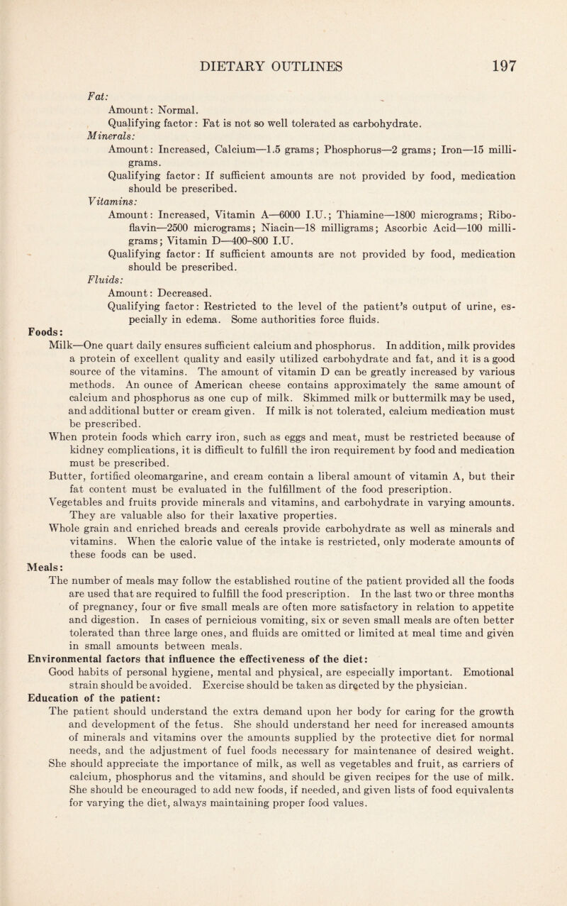 Fat: Amount: Normal. Qualifying factor: Fat is not so well tolerated as carbohydrate. Minerals: Amount: Increased, Calcium—1.5 grams; Phosphorus—2 grams; Iron—15 milli¬ grams. Qualifying factor: If sufficient amounts are not provided by food, medication should be prescribed. Vitamins: Amount: Increased, Vitamin A—6000 I.U.; Thiamine—1800 micrograms; Ribo¬ flavin—2500 micrograms; Niacin—18 milligrams; Ascorbic Acid—100 milli¬ grams; Vitamin D—400-800 I.U. Qualifying factor: If sufficient amounts are not provided by food, medication should be prescribed. Fluids: Amount: Decreased. Qualifying factor: Restricted to the level of the patient’s output of urine, es¬ pecially in edema. Some authorities force fluids. Foods: Milk—One quart daily ensures sufficient calcium and phosphorus. In addition, milk provides a protein of excellent quality and easily utilized carbohydrate and fat, and it is a good source of the vitamins. The amount of vitamin D can be greatly increased by various methods. An ounce of American cheese contains approximately the same amount of calcium and phosphorus as one cup of milk. Skimmed milk or buttermilk may be used, and additional butter or cream given. If milk is not tolerated, calcium medication must be prescribed. When protein foods which carry iron, such as eggs and meat, must be restricted because of kidney complications, it is difficult to fulfill the iron requirement by food and medication must be prescribed. Butter, fortified oleomargarine, and cream contain a liberal amount of vitamin A, but their fat content must be evaluated in the fulfillment of the food prescription. Vegetables and fruits provide minerals and vitamins, and carbohydrate in varying amounts. They are valuable also for their laxative properties. Whole grain and enriched breads and cereals provide carbohydrate as well as minerals and vitamins. When the caloric value of the intake is restricted, only moderate amounts of these foods can be used. Meals: The number of meals may follow the established routine of the patient provided all the foods are used that are required to fulfill the food prescription. In the last two or three months of pregnancy, four or five small meals are often more satisfactory in relation to appetite and digestion. In cases of pernicious vomiting, six or seven small meals are often better tolerated than three large ones, and fluids are omitted or limited at meal time and given in small amounts between meals. Environmental factors that influence the effectiveness of the diet: Good habits of personal hygiene, mental and physical, are especially important. Emotional strain should be avoided. Exercise should be taken as directed by the physician. Education of the patient: The patient should understand the extra demand upon her body for caring for the growth and development of the fetus. She should understand her need for increased amounts of minerals and vitamins over the amounts supplied by the protective diet for normal needs, and the adjustment of fuel foods necessary for maintenance of desired weight. She should appreciate the importance of milk, as well as vegetables and fruit, as carriers of calcium, phosphorus and the vitamins, and should be given recipes for the use of milk. She should be encouraged to add new foods, if needed, and given lists of food equivalents for varying the diet, always maintaining proper food values.