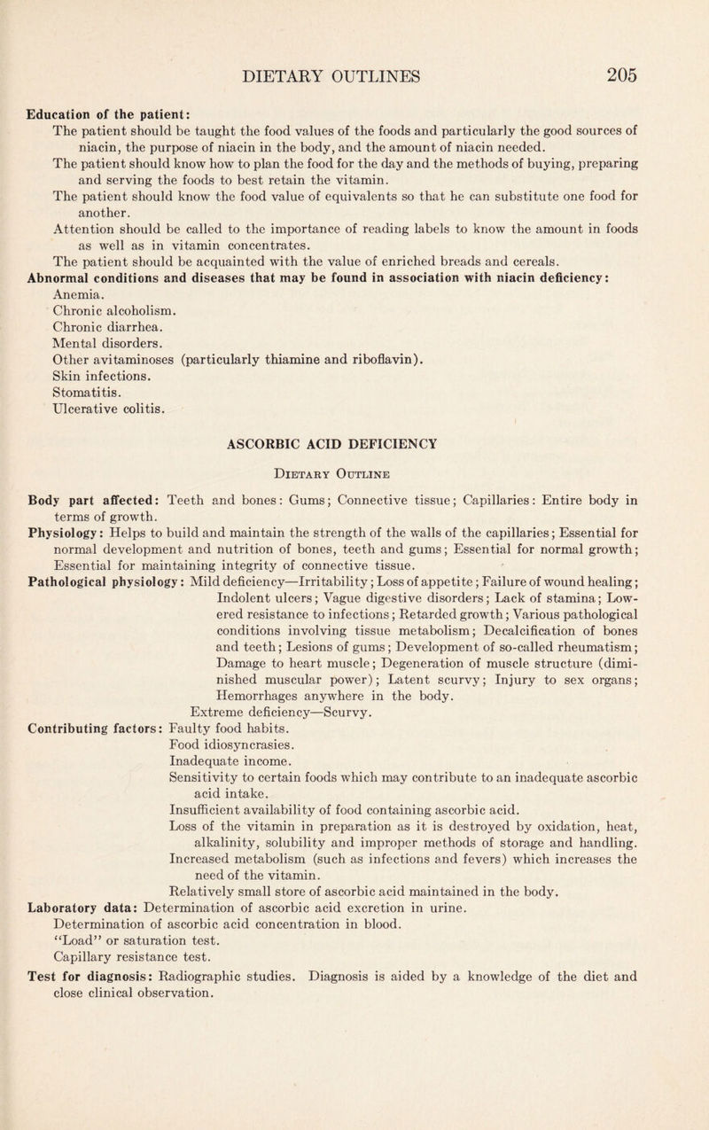 Education of the patient: The patient should be taught the food values of the foods and particularly the good sources of niacin, the purpose of niacin in the body, and the amount of niacin needed. The patient should know how to plan the food for the day and the methods of buying, preparing and serving the foods to best retain the vitamin. The patient should know the food value of equivalents so that he can substitute one food for another. Attention should be called to the importance of reading labels to know the amount in foods as well as in vitamin concentrates. The patient should be acquainted with the value of enriched breads and cereals. Abnormal conditions and diseases that may be found in association with niacin deficiency: Anemia. Chronic alcoholism. Chronic diarrhea. Mental disorders. Other avitaminoses (particularly thiamine and riboflavin). Skin infections. Stomatitis. Ulcerative colitis. ASCORBIC ACID DEFICIENCY Dietary Outline Body part affected: Teeth and bones: Gums; Connective tissue; Capillaries: Entire body in terms of growth. Physiology: Helps to build and maintain the strength of the walls of the capillaries; Essential for normal development and nutrition of bones, teeth and gums; Essential for normal growth; Essential for maintaining integrity of connective tissue. Pathological physiology: Mild deficiency—Irritability; Loss of appetite; Failure of wound healing; Indolent ulcers; Vague digestive disorders; Lack of stamina; Low¬ ered resistance to infections ; Retarded growth; Various pathological conditions involving tissue metabolism; Decalcification of bones and teeth; Lesions of gums; Development of so-called rheumatism; Damage to heart muscle; Degeneration of muscle structure (dimi¬ nished muscular power); Latent scurvy; Injury to sex organs; Hemorrhages anywhere in the body. Extreme deficiency—Scurvy. Contributing factors: Faulty food habits. Food idiosyncrasies. Inadequate income. Sensitivity to certain foods which may contribute to an inadequate ascorbic acid intake. Insufficient availability of food containing ascorbic acid. Loss of the vitamin in preparation as it is destroyed by oxidation, heat, alkalinity, solubility and improper methods of storage and handling. Increased metabolism (such as infections and fevers) which increases the need of the vitamin. Relatively small store of ascorbic acid maintained in the body. Laboratory data: Determination of ascorbic acid excretion in urine. Determination of ascorbic acid concentration in blood. “Load” or saturation test. Capillary resistance test. Test for diagnosis: Radiographic studies. Diagnosis is aided by a knowledge of the diet and close clinical observation.