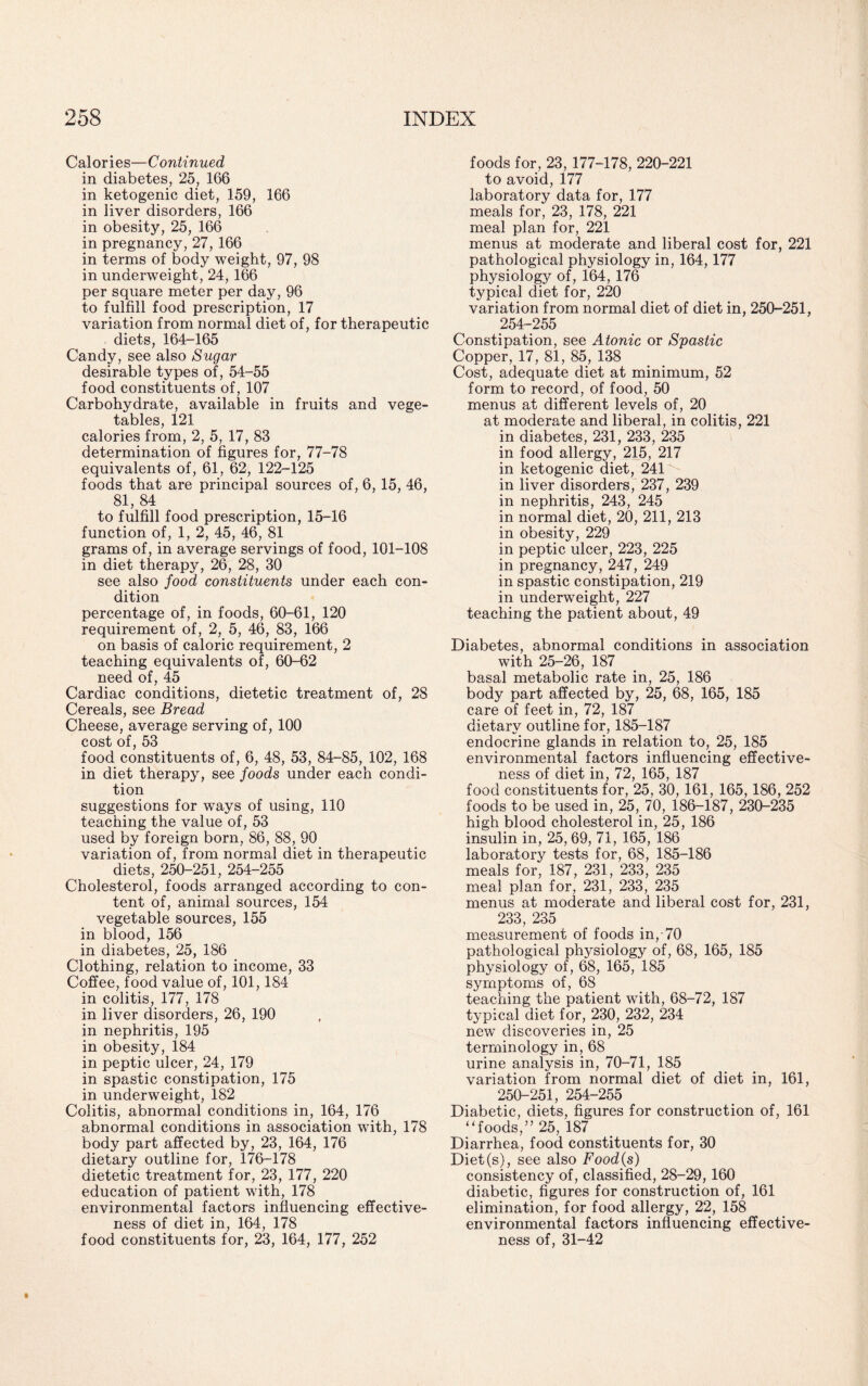 Calories—Continued in diabetes, 25, 166 in ketogenic diet, 159, 166 in liver disorders, 166 in obesity, 25, 166 in pregnancy, 27, 166 in terms of body weight, 97, 98 in underweight, 24, 166 per square meter per day, 96 to fulfill food prescription, 17 variation from normal diet of, for therapeutic diets, 164-165 Candy, see also Sugar desirable types of, 54-55 food constituents of, 107 Carbohydrate, available in fruits and vege¬ tables, 121 calories from, 2, 5, 17, 83 determination of figures for, 77-78 equivalents of, 61, 62, 122-125 foods that are principal sources of, 6, 15, 46, 81, 84 to fulfill food prescription, 15-16 function of, 1, 2, 45, 46, 81 grams of, in average servings of food, 101-108 in diet therapy, 26, 28, 30 see also food constituents under each con¬ dition percentage of, in foods, 60-61, 120 requirement of, 2, 5, 46, 83, 166 on basis of caloric requirement, 2 teaching equivalents of, 60-62 need of, 45 Cardiac conditions, dietetic treatment of, 28 Cereals, see Bread Cheese, average serving of, 100 cost of, 53 food constituents of, 6, 48, 53, 84-85, 102, 168 in diet therapy, see foods under each condi¬ tion suggestions for ways of using, 110 teaching the value of, 53 used by foreign born, 86, 88, 90 variation of, from normal diet in therapeutic diets, 250-251, 254-255 Cholesterol, foods arranged according to con¬ tent of, animal sources, 154 vegetable sources, 155 in blood, 156 in diabetes, 25, 186 Clothing, relation to income, 33 Coffee, food value of, 101,184 in colitis, 177, 178 in liver disorders, 26, 190 in nephritis, 195 in obesity, 184 in peptic ulcer, 24, 179 in spastic constipation, 175 in underweight, 182 Colitis, abnormal conditions in, 164, 176 abnormal conditions in association with, 178 body part affected by, 23, 164, 176 dietary outline for, 176-178 dietetic treatment for, 23, 177, 220 education of patient with, 178 environmental factors influencing effective¬ ness of diet in, 164, 178 food constituents for, 23, 164, 177, 252 foods for, 23,177-178, 220-221 to avoid, 177 laboratory data for, 177 meals for, 23, 178, 221 meal plan for, 221 menus at moderate and liberal cost for, 221 pathological physiology in, 164,177 physiology of, 164, 176 typical diet for, 220 variation from normal diet of diet in, 250-251, 254-255 Constipation, see Atonic or Spastic Copper, 17, 81, 85, 138 Cost, adequate diet at minimum, 52 form to record, of food, 50 menus at different levels of, 20 at moderate and liberal, in colitis, 221 in diabetes, 231, 233, 235 in food allergy, 215, 217 in ketogenic diet, 241 in liver disorders, 237, 239 in nephritis, 243, 245 in normal diet, 20, 211, 213 in obesity, 229 in peptic ulcer, 223, 225 in pregnancy, 247, 249 in spastic constipation, 219 in underweight, 227 teaching the patient about, 49 Diabetes, abnormal conditions in association with 25-26, 187 basal metabolic rate in, 25, 186 body part affected by, 25, 68, 165, 185 care of feet in, 72, 187 dietarv outline for, 185-187 endocrine glands in relation to, 25, 185 environmental factors influencing effective¬ ness of diet in, 72, 165, 187 food constituents for, 25, 30, 161, 165, 186, 252 foods to be used in, 25, 70, 186-187, 230-235 high blood cholesterol in, 25, 186 insulin in, 25,69, 71, 165, 186 laboratory tests for, 68, 185-186 meals for, 187, 231, 233, 235 meal plan for, 231, 233, 235 menus at moderate and liberal cost for, 231, 233, 235 measurement of foods in,-70 pathological physiology of, 68, 165, 185 physiology of, 68, 165, 185 symptoms of, 68 teaching the patient with, 68-72, 187 typical diet for, 230, 232, 234 new discoveries in, 25 terminology in, 68 urine analysis in, 70-71, 185 variation from normal diet of diet in, 161, 250-251, 254-255 Diabetic, diets, figures for construction of, 161 “foods,” 25, 187 Diarrhea, food constituents for, 30 Diet(s), see also Food{s) consistency of, classified, 28-29, 160 diabetic, figures for construction of, 161 elimination, for food allergy, 22, 158 environmental factors influencing effective¬ ness of, 31-42