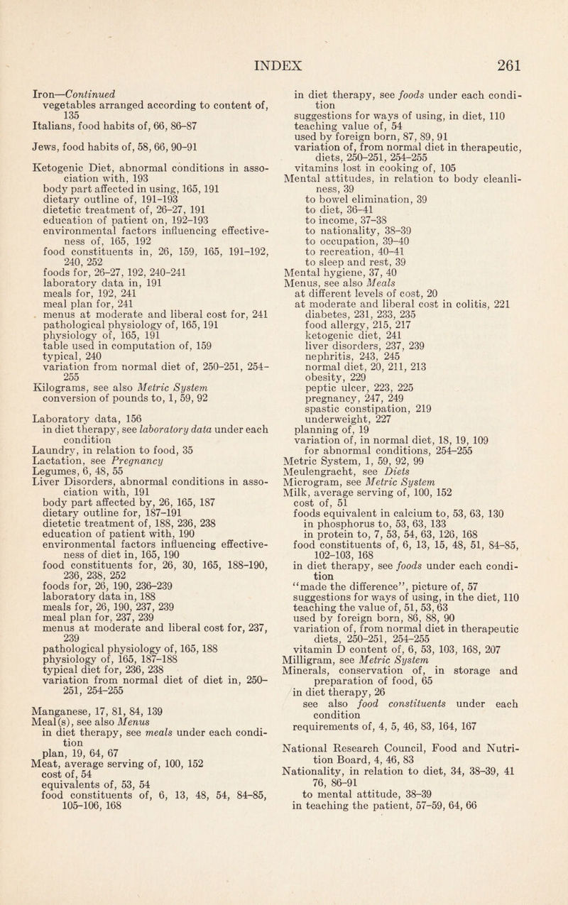 Iron—Continued vegetables arranged according to content of, 135 Italians, food habits of, 66, 86-87 Jews, food habits of, 58, 66, 90-91 Ketogenic Diet, abnormal conditions in asso¬ ciation with, 193 body part affected in using, 165, 191 dietary outline of, 191-193 dietetic treatment of, 26-27, 191 education of patient on, 192-193 environmental factors influencing effective¬ ness of, 165, 192 food constituents in, 26, 159, 165, 191-192, 240, 252 foods for, 26-27, 192, 240-241 laboratory data in, 191 meals for, 192, 241 meal plan for, 241 menus at moderate and liberal cost for, 241 pathological physiology of, 165, 191 physiology of, 165, 191 table used in computation of, 159 typical, 240 variation from normal diet of, 250-251, 254- 255 Kilograms, see also Metric System conversion of pounds to, 1, 59, 92 Laboratory data, 156 in diet therapy, see laboratory data under each condition Laundry, in relation to food, 35 Lactation, see Pregnancy Legumes, 6, 48, 55 Liver Disorders, abnormal conditions in asso¬ ciation with, 191 body part affected by, 26, 165, 187 dietary outline for, 187-191 dietetic treatment of, 188, 236, 238 education of patient with, 190 environmental factors influencing effective¬ ness of diet in, 165, 190 food constituents for, 26, 30, 165, 188-190, 236, 238, 252 foods for, 26, 190, 236-239 laboratory data in, 188 meals for, 26, 190, 237, 239 meal plan for, 237, 239 menus at moderate and liberal cost for, 237, 239 pathological physiology of, 165, 188 physiology of, 165, 187-188 typical diet for, 236, 238 variation from normal diet of diet in, 250- 251, 254-255 Manganese, 17, 81, 84, 139 Meal(s), see also Menus in diet therapy, see meals under each condi¬ tion plan, 19, 64, 67 Meat, average serving of, 100, 152 cost of, 54 equivalents of, 53, 54 food constituents of, 6, 13, 48, 54, 84-85, 105-106, 168 in diet therapy, see foods under each condi¬ tion suggestions for ways of using, in diet, 110 teaching value of, 54 used by foreign born, 87, 89, 91 variation of, from normal diet in therapeutic, diets, 250-251, 254-255 vitamins lost in cooking of, 105 Mental attitudes, in relation to body cleanli¬ ness, 39 to bowel elimination, 39 to diet, 36-41 to income, 37-38 to nationality, 38-39 to occupation, 39-40 to recreation, 40-41 to sleep and rest, 39 Mental hygiene, 37, 40 Menus, see also Meals at different levels of cost, 20 at moderate and liberal cost in colitis, 221 diabetes, 231, 233, 235 food allergy, 215, 217 ketogenic diet, 241 liver disorders, 237, 239 nephritis, 243, 245 normal diet, 20, 211, 213 obesity, 229 peptic ulcer, 223, 225 pregnancy, 247, 249 spastic constipation, 219 underweight, 227 planning of, 19 variation of, in normal diet, 18, 19, 109 for abnormal conditions, 254-255 Metric System, 1, 59, 92, 99 Meulengracht, see Diets Microgram, see Metric System Milk, average serving of, 100, 152 cost of, 51 foods equivalent in calcium to, 53, 63, 130 in phosphorus to, 53, 63, 133 in protein to, 7, 53, 54, 63, 126, 168 food constituents of, 6, 13, 15, 48, 51, 84-85, 102-103, 168 in diet therapy, see foods under each condi¬ tion “made the difference”, picture of, 57 suggestions for ways of using, in the diet, 110 teaching the value of, 51, 53, 63 used by foreign born, 86, 88, 90 variation of, from normal diet in therapeutic diets, 250-251, 254-255 vitamin D content of, 6, 53, 103, 168, 207 Milligram, see Metric System Minerals, conservation of, in storage and preparation of food, 65 in diet therapy, 26 see also food constituents under each condition requirements of, 4, 5, 46, 83, 164, 167 National Research Council, Food and Nutri¬ tion Board, 4, 46, 83 Nationality, in relation to diet, 34, 38-39, 41 76, 86-91 to mental attitude, 38-39 in teaching the patient, 57-59, 64, 66