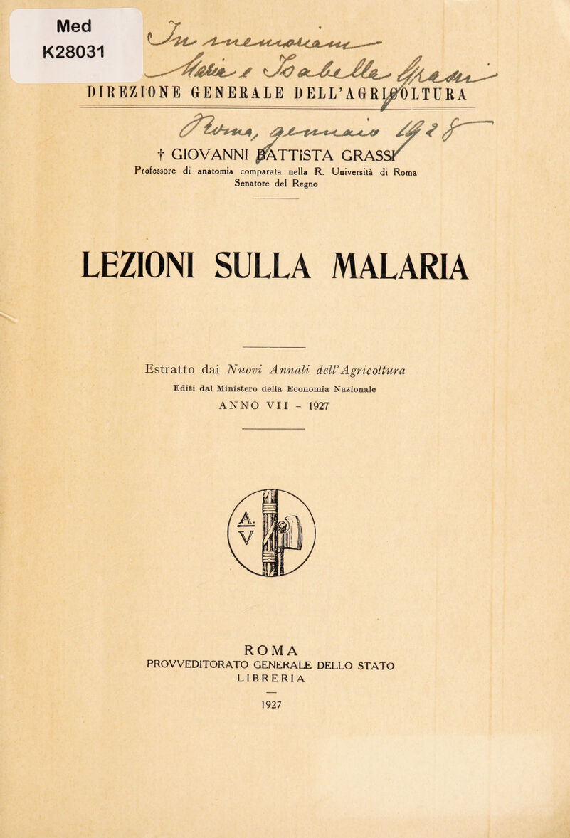 Med K28031 DIREZIONE GENERALE DELL’AGRWOLTURA t GIOVANNI BATTISTA GRASSI Professore di anatomia comparata nella R. Università di Roma Senatore del Regno LEZIONI SULLA MALARIA Estratto dai Nuovi Annali delV Agricoltura Editi dal Ministero della Economia Nazionale ANNO VII - 1927 ROMA PROVVEDITORATO GENERALE DELLO STATO LIBRERIA 1927