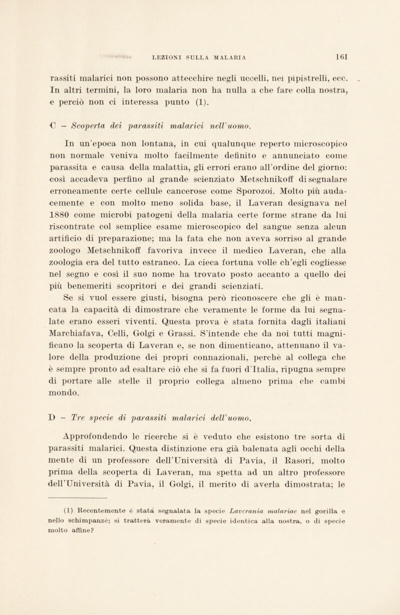 Tassiti malarici non possono attecchire negli uccelli, nei pipistrelli, ecc. In altri termini, la loro malaria non ha nulla a che fare colla nostra, •e perciò non ci interessa punto (1). C - Scoperta dei parassiti malarici nell’uomo. In un’epoca non lontana, in cui qualunque reperto microscopico non normale veniva molto facilmente definito e annunciato come parassita e causa della malattia, gli errori erano all’ordine del giorno: così accadeva perfino al grande scienziato Metschnikoff di segnalare erroneamente certe cellule cancerose come Sporozoi. Molto più auda¬ cemente e con molto meno solida base, il Laveran designava nei 1880 come microbi patogeni della malaria certe forme strane da lui riscontrate col semplice esame microscopico del sangue senza alcun artificio di preparazione; ma la fata che non aveva sorriso al grande zoologo Metschnikoff favoriva invece il medico Laveran, che alla zoologia era del tutto estraneo. La cieca fortuna volle ch’egli cogliesse nel segno e così il suo nome ha trovato posto accanto a quello dei più benemeriti scopritori e dei grandi scienziati. Se si vuol essere giusti, bisogna però riconoscere che gli è man¬ cata la capacità di dimostrare che veramente le forme da lui segna¬ late erano esseri viventi. Questa prova è stata fornita dagli italiani Marchiafava, Celli, Golgi e Grassi. S’intende che da noi tutti magni¬ ficano la scoperta di Laveran e, se non dimenticano, attenuano il va¬ lore della produzione dei propri connazionali, perchè al collega che è sempre pronto ad esaltare ciò che si fa fuori d'Italia, ripugna sempre di portare alle stelle il proprio collega almeno prima che cambi mondo. D - Tre specie di parassiti malarici dell’uomo. Approfondendo le ricerche si è veduto che esistono tre sorta di parassiti malarici. Questa distinzione era già balenata agli occhi della mente di un professore dell’Università di Pavia, il Rasori, molto prima della scoperta di Laveran, ma spetta ad un altro professore dell'Università di Pavia, il Golgi, il merito di averla dimostrata; le (1) Recentemente è stata segnalata la specie Laverania malariae nel gorilla e nello schimpanzè; si tratterà veramente di specie identica alla nostra, o di specie molto affine?