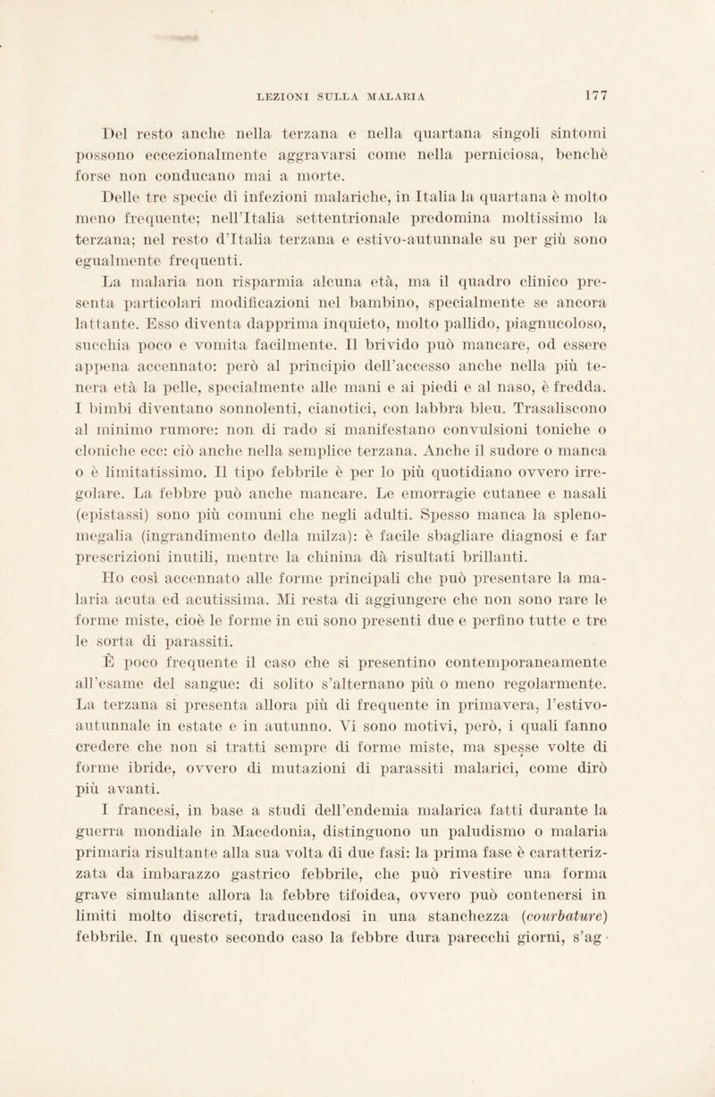 Del resto anche nella terzana e nella quartana singoli sintomi possono eccezionalmente aggravarsi come nella perniciosa, benché forse non conducano mai a morte. Delle tre specie di infezioni malariche, in Italia la quartana è molto meno frequente; nell’Italia settentrionale predomina moltissimo la terzana; nel resto d’Italia terzana e estivo-autunnale su per giù sono egualmente fre quenti. La malaria non risparmia alcuna età, ma il quadro clinico pre¬ senta particolari modificazioni nel bambino, specialmente se ancora lattante. Esso diventa dapprima inquieto, molto pallido, piagnucoloso, succhia poco e vomita facilmente. Il brivido può mancare, od essere appena accennato: però al principio dell’accesso anche nella più te¬ nera età la pelle, specialmente alle mani e ai piedi e al naso, è fredda. I bimbi diventano sonnolenti, cianotici, con labbra bleu. Trasaliscono al minimo rumore: non di rado si manifestano convulsioni toniche o cloniche ecc: ciò anche nella semplice terzana. Anche il sudore o manca o è limitatissimo. Il tipo febbrile è per lo più quotidiano ovvero irre¬ golare. La febbre può anche mancare. Le emorragie cutanee e nasali (epistassi) sono più comuni che negli adulti. Spesso manca la spleno- megalia (ingrandimento della milza): è facile sbagliare diagnosi e far prescrizioni inutili, mentre la chinina dà risultati brillanti. Ho così accennato alle forme principali che può presentare la ma¬ laria acuta ed acutissima. Mi resta di aggiungere che non sono rare le forme miste, cioè le forme in cui sono presenti due e perfino tutte e tre le sorta di parassiti. JU È poco frequente il caso che si presentino contemporaneamente aH’esame del sangue: di solito s’alternano più o meno regolarmente. La terzana si presenta allora più di frequente in primavera, l’estivo- autunnale in estate e in autunno. Vi sono motivi, però, i quali fanno credere che non si tratti semjue di forme miste, ma spesse volte di forme ibride, ovvero di mutazioni di parassiti malarici, come dirò più avanti. I francesi, in base a studi dell’endemia malarica fatti durante la guerra mondiale in Macedonia, distinguono un paludismo o malaria primaria risultante alla sua volta di due fasi: la prima fase è caratteriz¬ zata da imbarazzo gastrico febbrile, che può rivestire una forma grave simulante allora la febbre tifoidea, ovvero può contenersi in limiti molto discreti, traducendosi in una stanchezza (courbature) febbrile. In questo secondo caso la febbre dura parecchi giorni, s’ag