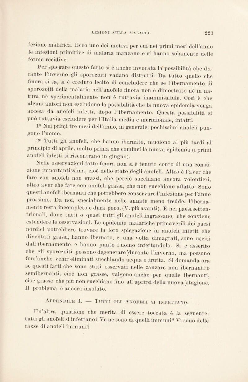 fezione malarica. Ecco uno dei motivi per cui nei primi mesi dell’anno le infezioni primitive di malaria mancano e si hanno solamente delle forme recidive. Per spiegare questo fatto si è anche invocata la* possibilità che du¬ rante l’inverno gli sporozoiti vadano distrutti. Da tutto quello che finora si sa, si è creduto lecito di concludere che se Pibernamento di sporozoiti della malaria nell’anofele finora non è dimostrato nè in na¬ tura nè sperimentalmente non è tuttavia inammissibile. Così è che alcuni autori non escludono la possibilità che la nuova epidemia venga accesa da anofeli infetti, dopo Pibernamento. Questa possibilità si può tuttavia escludere per l’Italia media e meridionale, infatti: 1° Nei primi tre mesi dell’anno, in generale, pochissimi anofeli pun¬ gono l’uomo. 2° Tutti gli anofeli, che hanno ibernato, muoiono al più tardi al principio di aprile, molto prima che cominci la nuova epidemia (i primi anofeli infetti si riscontrano in giugno). Nelle osservazioni fatte finora non si è tenuto conto di una condi¬ zione importantissima, cioè dello stato degli anofeli. Altro è l’aver che fare con anofeli non grassi, che perciò succhiano ancora volontieri, altro aver che fare con anofeli grassi, che non succhiano affatto. Sono questi anofeli ibernanti che potrebbero conservare l’infezione per l’anno prossimo. Da noi, specialmente nelle annate meno fredde, Piberna¬ mento resta incompleto e dura poco. (V. più avanti). È nei paesi setten¬ trionali, dove tutti o quasi tutti gli anofeli ingrassano, che conviene estendere le osservazioni. Le epidemie malariche primaverili dei paesi nordici potrebbero trovare la loro spiegazione in anofeli infetti che diventati grassi, hanno ibernato, e, una volta dimagrati, sono usciti dall ibernamento e hanno punto l'uomo infettandolo. Si è asserito che gli sporozoiti possono degenerare'durante l’inverno, ma possono fors'anche venir eliminati succhiando acqua o frutta. Si domanda ora se questi fatti che sono stati osservati nelle zanzare non ibernanti o semibernanti, cioè non grasse, valgono anche per quelle ibernanti, cioè grasse che più non succhiano fino all’aprirsi della nuova 'stagione. Il problema è ancora insoluto. Appendice I. — Tutti gli Anofeli si infettano. Un’altra quistione che merita di essere toccata è la seguente: tutti gli anofeli si infettano? Ve ne sono di quelli immuni? Vi sono delie razze di anofeli immuni?