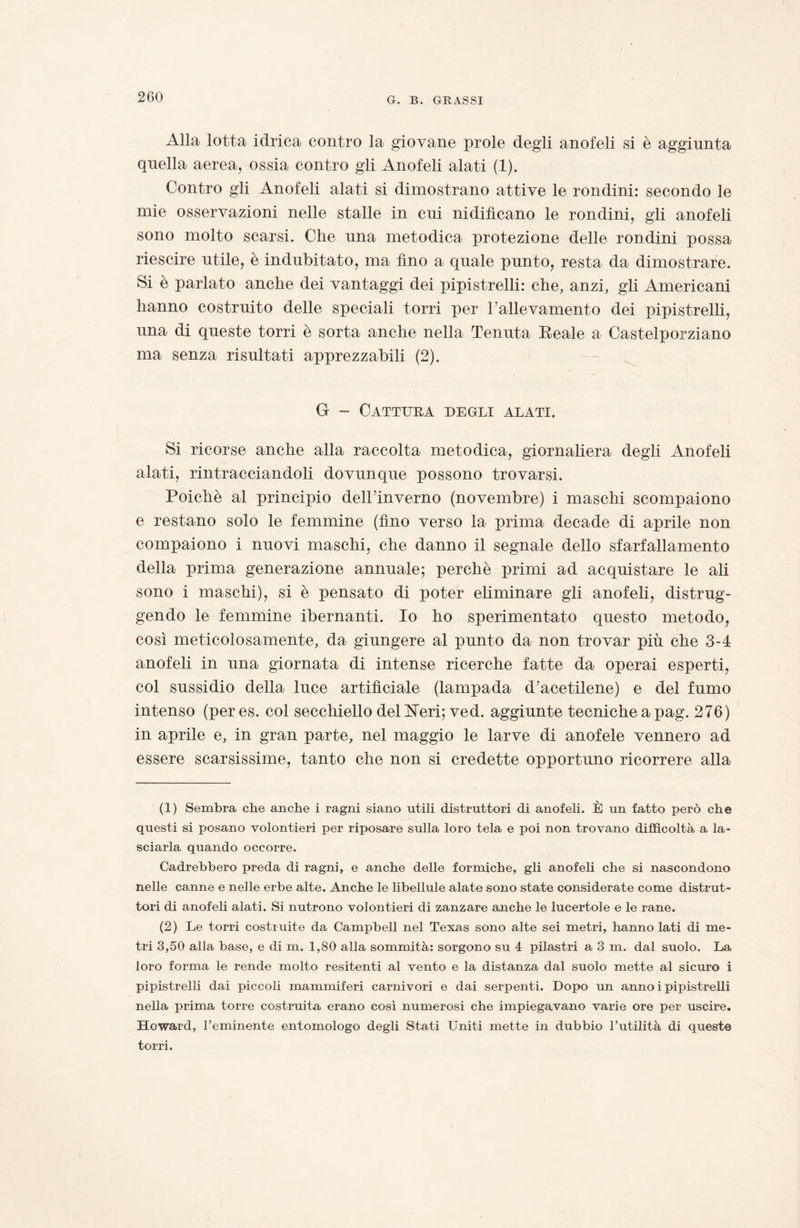 Alla lotta idrica contro la giovane prole degli anofeli si è aggiunta quella aerea, ossia contro gli Anofeli alati (1). Contro gli Anofeli alati si dimostrano attive le rondini: secondo le mie osservazioni nelle stalle in cui nidificano le rondini, gli anofeli sono molto scarsi. Che una metodica protezione delle rondini possa riescire utile, è indubitato, ma fino a quale punto, resta da dimostrare. Si è parlato anche dei vantaggi dei pipistrelli: che, anzi, gli Americani hanno costruito delle speciali torri per Fallevamento dei pipistrelli, una di queste torri è sorta anche nella Tenuta Beale a Castelporziano ma senza risultati apprezzabili (2). G - Cattura degli alati. Si ricorse anche alla raccolta metodica, giornaliera degli Anofeli alati, rintracciandoli dovunque possono trovarsi. Poiché al principio dell’inverno (novembre) i maschi scompaiono e restano solo le femmine (fino verso la prima decade di aprile non compaiono i nuovi maschi, che danno il segnale dello sfarfallamento della prima generazione annuale; perchè primi ad acquistare le ah sono i maschi), si è pensato di poter eliminare gli anofeli, distrug¬ gendo le femmine ibernanti. Io ho sperimentato questo metodo, così meticolosamente, da giungere al punto da non trovar più che 3-4 anofeli in una giornata di intense ricerche fatte da operai esperti, col sussidio della luce artificiale (lampada d’acetilene) e del fumo intenso (peres. col secchiello del ISTeri; ved. aggiunte tecniche a pag. 276) in aprile e, in gran parte, nel maggio le larve di anofele vennero ad essere scarsissime, tanto che non si credette opportuno ricorrere alla (1) Sembra che anche i ragni siano utili distruttori di anofeli. È un fatto però che questi si posano volontieri per riposare sulla loro tela e poi non trovano difficoltà a la¬ sciarla quando occorre. Cadrebbero preda di ragni, e anche delle formiche, gli anofeli che si nascondono nelle canne e nelle erbe alte. Anche le libellule alate sono state considerate come distrut¬ tori di anofeli alati. Si nutrono volontieri di zanzare anche le lucertole e le rane. (2) Le torri costruite da Campbell nel Texas sono alte sei metri, hanno lati di me¬ tri 3,50 alla base, e di m. 1,80 alla sommità: sorgono su 4 pilastri a 3 m. dal suolo. La loro forma le rende molto resitenti al vento e la distanza dal suolo mette al sicuro i pipistrelli dai piccoli mammiferi carnivori e dai serpenti. Dopo un anno i pipistrelli nella prima torre costruita erano così numerosi che impiegavano varie ore per uscire. Howard, l’eminente entomologo degli Stati Uniti mette in dubbio l’utilità di queste torri.