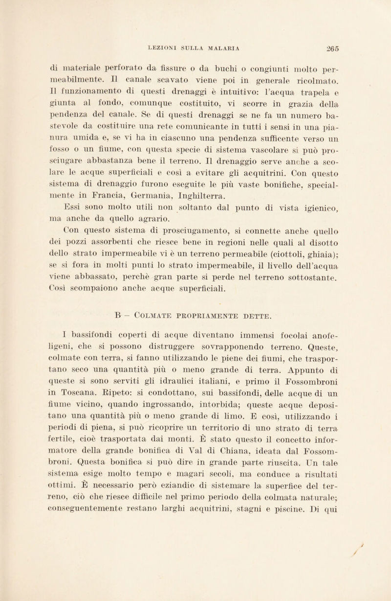 di materiale perforato da fìssure o da buchi o congiunti molto per¬ meabilmente. Il canale scavato viene poi in generale ricolmato. 11 funzionamento di questi drenaggi è intuitivo: l’acqua trapela e giunta al fondo, comunque costituito, vi scorre in grazia della pendenza del canale. Se di questi drenaggi se ne fa un numero ba¬ stevole da costituire una rete comunicante in tutti i sensi in una pia¬ nura umida e, se vi ha in ciascuno una pendenza sufficente verso un fosso o un fiume, con questa specie di sistema vascolare si può pro¬ sciugare abbastanza bene il terreno. Il drenaggio serve anche a sco¬ lare le acque superficiali e così a evitare gli acquitrini. Con questo sistema di drenaggio furono eseguite le più vaste bonifiche, special- mente in Francia, Germania, Inghilterra. Essi sono molto utili non soltanto dal punto di vista igienico, ma anche da quello agrario. Con questo sistema di prosciugamento, si connette anche quello dei pozzi assorbenti che riesce bene in regioni nelle quali al disotto dello strato impermeabile vi è un terreno permeabile (ciottoli, ghiaia); se si fora in molti punti lo strato impermeabile, il livello dell’acqua viene abbassato, perchè gran parte si perde nel terreno sottostante. Così scompaiono anche acque superficiali. B - Colmate propriamente dette. I bassifondi coperti di acque diventano immensi focolai anofe- ligeni, che si possono distruggere sovrapponendo terreno. Queste, colmate con terra, si fanno utilizzando le piene dei fiumi, che traspor¬ tano seco una quantità più o meno grande di terra. Appunto di queste si sono serviti gli idraulici italiani, e primo il Fossombroni in Toscana. Bipeto: si condottano, sui bassifondi, delle acque di un fiume vicino, quando ingrossando, intorbida; queste acque deposi¬ tano una quantità più o meno grande di limo. E così, utilizzando i periodi di piena, si può ricoprire un territorio di uno strato di terra fertile, cioè trasportata dai monti. È stato questo il concetto infor¬ matore della grande bonifica di Val di Chiana, ideata dal Fossom¬ broni. Questa bonifica si può dire in grande parte riuscita. Un tale sistema esige molto tempo e magari secoli, ma conduce a risultati ottimi. È necessario però eziandio di sistemare la superfice del ter¬ reno, ciò che riesce difficile nel primo periodo della colmata naturale; conseguentemente restano larghi acquitrini, stagni e piscine. Di qui / /