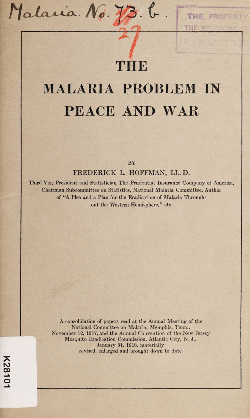 K28101 l **A>K jiu. rr.A^t.-Ou tm P~:r:or: cy THE MALARIA PROBLEM IN PEACE AND WAR BY FREDERICK L. HOFFMAN, LL. D. Third Vice President and Statistician The Prudential Insurance Company of America, Chairman Subcommittee on Statistics, National Malaria Committee, Author of “A Plea and a Plan for the Eradication of Malaria Through¬ out the Western Hemisphere,” etc. A consolidation of papers read at the Annual Meeting of the National Committee on Malaria, Memphis, Tenn., November 12, 1917, and the Annual Convention of the New Jersey Mosquito Eradication Commission, Atlantic City, N. J., January 31, 1918, materially revised, enlarged and brought down to date