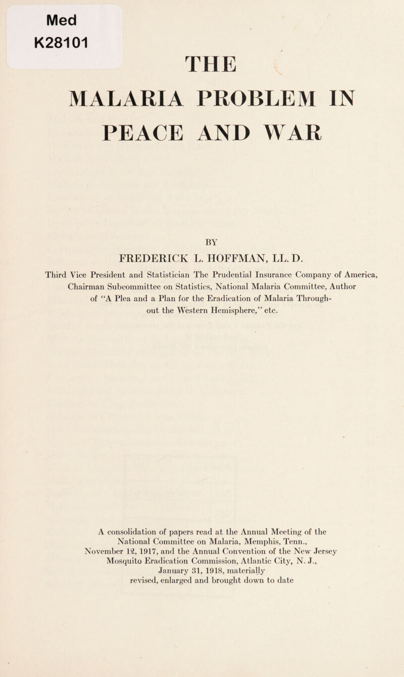 Med K28101 THE MALARIA PROBLEM IN PEACE AND WAR BY FREDERICK L. HOFFMAN, LL. D. Third Vice President and Statistician The Prudential Insurance Company of America, Chairman Subcommittee on Statistics, National Malaria Committee, Author of “A Plea and a Plan for the Eradication of Malaria Through¬ out the Western Hemisphere,” etc. A consolidation of papers read at the Annual Meeting of the National Committee on Malaria, Memphis, Tenn., November 12, 1917, and the Annual Convention of the New Jersey Mosquito Eradication Commission, Atlantic City, N. J., January 31, 1918, materially revised, enlarged and brought down to date