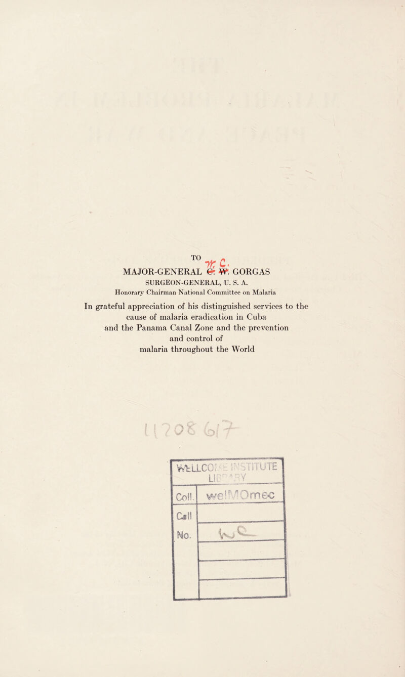 tK Ct MAJOR-GENERAL & W. GORGAS SURGEON-GENERAL, U. S. A. Honorary Chairman National Committee on Malaria In grateful appreciation of his distinguished services to the cause of malaria eradication in Cuba and the Panama Canal Zone and the prevention and control of malaria throughout the World t WfcULCO. • >T1TUTE LiL \Y Co!!. we! Om&c C»ll No.
