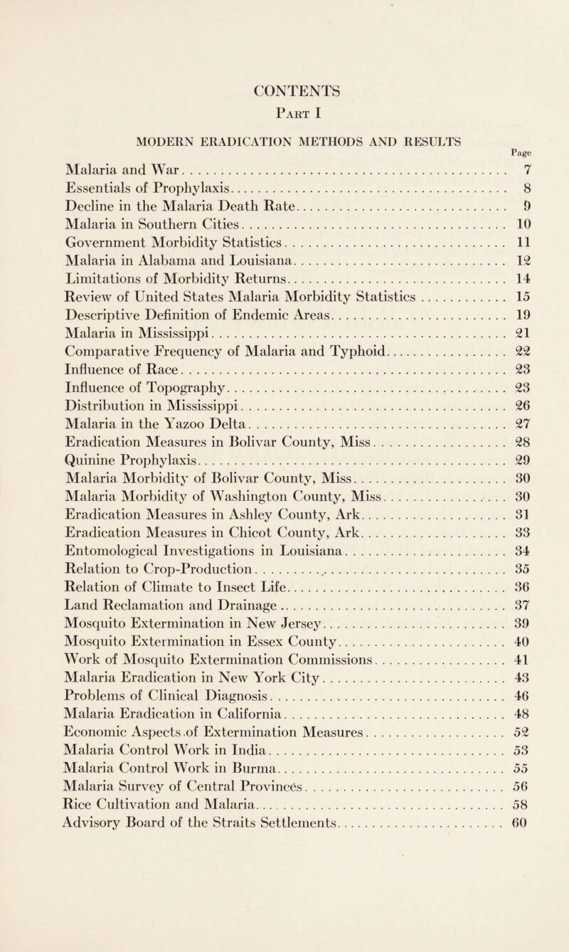 CONTENTS Part I MODERN ERADICATION METHODS AND RESULTS Page Malaria and War. 7 Essentials of Prophylaxis. 8 Decline in the Malaria Death Rate.. 9 Malaria in Southern Cities. 10 Government Morbidity Statistics. 11 Malaria in Alabama and Louisiana. 12 Limitations of Morbidity Returns. 14 Review of United States Malaria Morbidity Statistics. 15 Descriptive Definition of Endemic Areas. 19 Malaria in Mississippi. 21 Comparative Frequency of Malaria and Typhoid. 22 Influence of Race. 23 Influence of Topography. 23 Distribution in Mississippi. 26 Malaria in the Yazoo Delta. 27 Eradication Measures in Bolivar County, Miss. 28 Quinine Prophylaxis. 29 Malaria Morbidity of Bolivar County, Miss. 30 Malaria Morbidity of Washington County, Miss.. 30 Eradication Measures in Ashley County, Ark. 31 Eradication Measures in Chicot County, Ark. 33 Entomological Investigations in Louisiana. 34 Relation to Crop-Production.,. 35 Relation of Climate to Insect Life. 36 Land Reclamation and Drainage. 37 Mosquito Extermination in New Jersey. 39 Mosquito Extermination in Essex County. 40 Work of Mosquito Extermination Commissions. 41 Malaria Eradication in New York City. 43 Problems of Clinical Diagnosis. 46 Malaria Eradication in California. 48 Economic Aspects of Extermination Measures. 52 Malaria Control Work in India. 53 Malaria Control Work in Burma. 55 Malaria Survey of Central Provinces. 56 Rice Cultivation and Malaria.... 58 Advisory Board of the Straits Settlements. 60