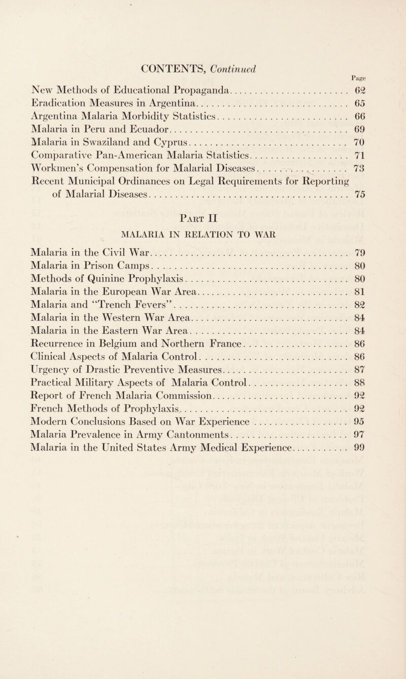 CONTENTS, Continued Page New Methods of Educational Propaganda. 62 Eradication Measures in Argentina. 65 Argentina Malaria Morbidity Statistics. 66 Malaria in Peru and Ecuador. 69 Malaria in Swaziland and Cyprus. 70 Comparative Pan-American Malaria Statistics.. . 71 Workmen’s Compensation for Malarial Diseases. 73 Recent Municipal Ordinances on Legal Requirements for Reporting of Malarial Diseases. 75 Part II MALARIA IN RELATION TO WAR Malaria in the Civil War. 79 Malaria in Prison Camps.. 80 Methods of Quinine Prophylaxis. . .. 80 Malaria in the European War Area. 81 Malaria and “Trench Fevers”. 82 Malaria in the Western War Area. 84 Malaria in the Eastern War Area. 84 Recurrence in Belgium and Northern France. 86 Clinical Aspects of Malaria Control. 86 LTrgency of Drastic Preventive Measures. 87 Practical Military Aspects of Malaria Control.. 88 Report of French Malaria Commission. 92 French Methods of Prophylaxis. 92 Modern Conclusions Based on War Experience. 95 Malaria Prevalence in Army Cantonments. 97 Malaria in the United States Army Medical Experience. 99