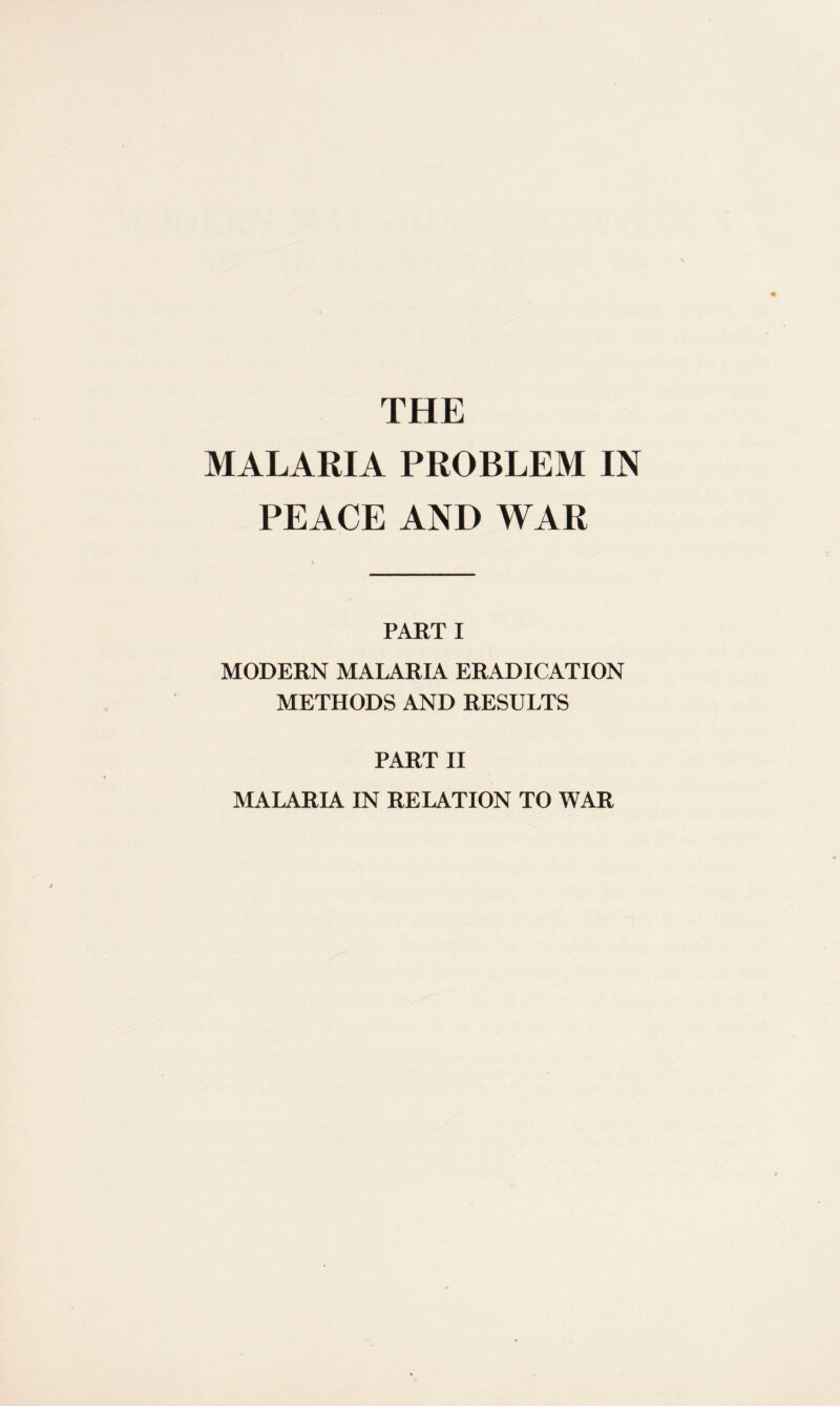 THE MALARIA PROBLEM IN PEACE AND WAR PART I MODERN MALARIA ERADICATION METHODS AND RESULTS PART II MALARIA IN RELATION TO WAR