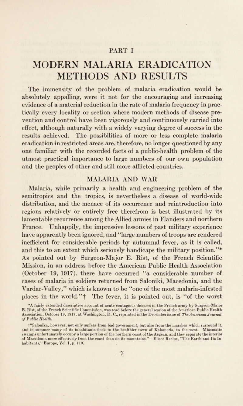 PART I MODERN MALARIA ERADICATION METHODS AND RESULTS The immensity of the problem of malaria eradication would be absolutely appalling, were it not for the encouraging and increasing evidence of a material reduction in the rate of malaria frequency in prac¬ tically every locality or section where modern methods of disease pre¬ vention and control have been vigorously and continuously carried into effect, although naturally with a widely varying degree of success in the results achieved. The possibilities of more or less complete malaria eradication in restricted areas are, therefore, no longer questioned by any one familiar with the recorded facts of a public-health problem of the utmost practical importance to large numbers of our own population and the peoples of other and still more afflicted countries. MALARIA AND WAR Malaria, while primarily a health and engineering problem of the semitropics and the tropics, is nevertheless a disease of world-wide distribution, and the menace of its occurrence and reintroduction into regions relatively or entirely free therefrom is best illustrated by its lamentable recurrence among the Allied armies in Flanders and northern France. Unhappily, the impressive lessons of past military experience have apparently been ignored, and “large numbers of troops are rendered inefficient for considerable periods by autumnal fever, as it is called, and this to an extent which seriously handicaps the military position/’* As pointed out by Surgeon-Major E. Rist, of the French Scientific Mission, in an address before the American Public Health Association (October 19, 1917), there have occurred “a considerable number of cases of malaria in soldiers returned from Saloniki, Macedonia, and the Vardar-Valley,” which is known to be “one of the most malaria-infested places in the world.” f The fever, it is pointed out, is “of the worst *A fairly extended descriptive account of acute contagious diseases in the French army by Surgeon-Major E. Rist, of the French Scientific Commission, was read before the general session of the American Public Health Association, October 19, 1917, at Washington, D. C., reprinted in the December issue of The American Journal of Public Health. f“Salonika, however, not only suffers from bad government, but also from the marshes which surround it, and in summer many of its inhabitants flock to the healthier town of Kalameria, to the west. Miasmatic swamps unfortunately occupy a large portion of the northern coast of the Aegean, and they separate the interior of Macedonia more effectively from the coast than do its mountains.”—Elisee Reclus, “The Earth and Its In¬ habitants,” Europe, Vol. I, p. 110.