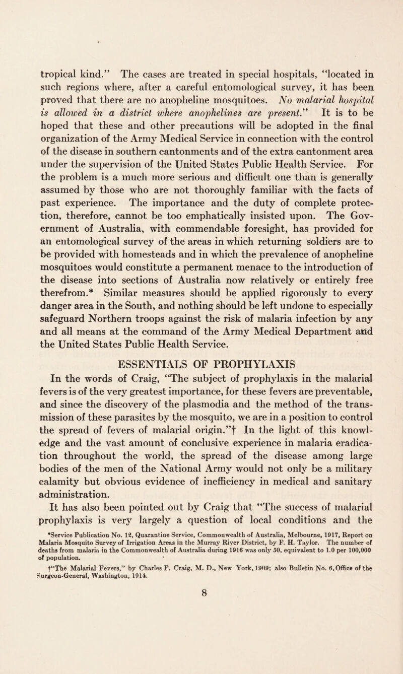 tropical kind.” The cases are treated in special hospitals, “located in such regions where, after a careful entomological survey, it has been proved that there are no anopheline mosquitoes. No malarial hospital is allowed in a district where anophelines are present.” It is to be hoped that these and other precautions will be adopted in the final organization of the Army Medical Service in connection with the control of the disease in southern cantonments and of the extra cantonment area under the supervision of the United States Public Health Service. For the problem is a much more serious and difficult one than is generally assumed by those who are not thoroughly familiar with the facts of past experience. The importance and the duty of complete protec¬ tion, therefore, cannot be too emphatically insisted upon. The Gov¬ ernment of Australia, with commendable foresight, has provided for an entomological survey of the areas in which returning soldiers are to be provided with homesteads and in which the prevalence of anopheline mosquitoes would constitute a permanent menace to the introduction of the disease into sections of Australia now relatively or entirely free therefrom.* Similar measures should be applied rigorously to every danger area in the South, and nothing should be left undone to especially safeguard Northern troops against the risk of malaria infection by any and all means at the command of the Army Medical Department atid the United States Public Health Service. ESSENTIALS OF PROPHYLAXIS In the words of Craig, “The subject of prophylaxis in the malarial fevers is of the very greatest importance, for these fevers are preventable, and since the discovery of the plasmodia and the method of the trans¬ mission of these parasites by the mosquito, we are in a position to control the spread of fevers of malarial origin.”! In the light of this knowl¬ edge and the vast amount of conclusive experience in malaria eradica¬ tion throughout the world, the spread of the disease among large bodies of the men of the National Army would not only be a military calamity but obvious evidence of inefficiency in medical and sanitary administration. It has also been pointed out by Craig that “The success of malarial prophylaxis is very largely a question of local conditions and the •Service Publication No. 12, Quarantine Service, Commonwealth of Australia, Melbourne, 1917, Report on Malaria Mosquito Survey of Irrigation Areas in the Murray River District, by F. H. Taylor. The number of deaths from malaria in the Commonwealth of Australia during 1916 was only 50, equivalent to 1.0 per 100,000 of population. t“The Malarial Fevers,” by Charles F. Craig, M. D., New York, 1909; also Bulletin No. 6, Office of the Surgeon-General, Washington, 1914.