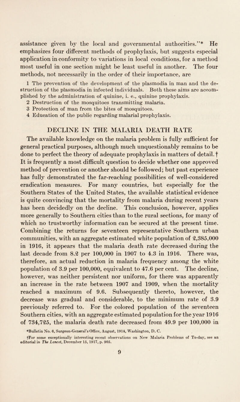 assistance given by the local and governmental authorities.”* He emphasizes four different methods of prophylaxis, but suggests especial application in conformity to variations in local conditions, for a method most useful in one section might be least useful in another. The four methods, not necessarily in the order of their importance, are 1 The prevention of the development of the plasmodia in man and the de¬ struction of the plasmodia in infected individuals. Both these aims are accom¬ plished by the administration of quinine, i. e., quinine prophylaxis. 2 Destruction of the mosquitoes transmitting malaria. 3 Protection of man from the bites of mosquitoes. 4 Education of the public regarding malarial prophylaxis. DECLINE IN THE MALARIA DEATH RATE The available knowledge on the malaria problem is fully sufficient for general practical purposes, although much unquestionably remains to be done to perfect the theory of adequate prophylaxis in matters of detail, f It is frequently a most difficult question to decide whether one approved method of prevention or another should be followed; but past experience has fully demonstrated the far-reaching possibilities of well-considered eradication measures. For many countries, but especially for the Southern States of the United States, the available statistical evidence is quite convincing that the mortality from malaria during recent years has been decidedly on the decline. This conclusion, however, applies more generally to Southern cities than to the rural sections, for many of which no trustworthy information can be secured at the present time. Combining the returns for seventeen representative Southern urban communities, with an aggregate estimated white population of 2,385,000 in 1916, it appears that the malaria death rate decreased during the last decade from 8.2 per 100,000 in 1907 to 4.3 in 1916. There was, therefore, an actual reduction in malaria frequency among the white population of 3.9 per 100,000, equivalent to 47.6 per cent. The decline, however, was neither persistent nor uniform, for there was apparently an increase in the rate between 1907 and 1909, when the mortality reached a maximum of 9.6. Subsequently thereto, however, the decrease was gradual and considerable, to the minimum rate of 3.9 previously referred to. For the colored population of the seventeen Southern cities, with an aggregate estimated population for the year 1916 of 734,725, the malaria death rate decreased from 49.9 per 100,000 in ♦Bulletin No. 6, Surgeon-General’s Office, August, 1914, Washington, D. C. fFor some exceptionally interesting recent observations on New Malaria Problems of To-day, see an editorial in The Lancet, December 15, 1917, p. 905.