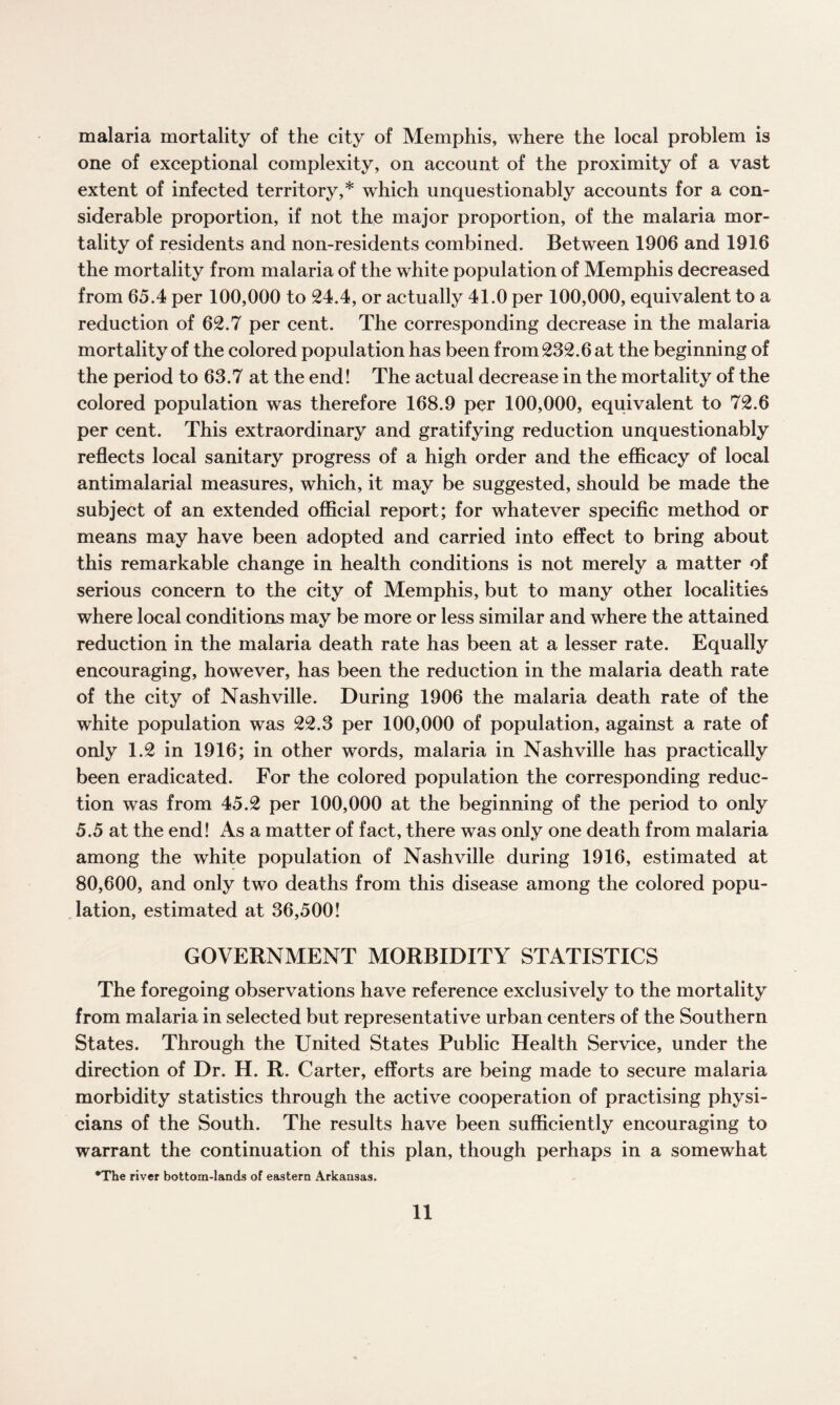malaria mortality of the city of Memphis, where the local problem is one of exceptional complexity, on account of the proximity of a vast extent of infected territory,* which unquestionably accounts for a con¬ siderable proportion, if not the major proportion, of the malaria mor¬ tality of residents and non-residents combined. Between 1906 and 1916 the mortality from malaria of the white population of Memphis decreased from 65.4 per 100,000 to 24.4, or actually 41.0 per 100,000, equivalent to a reduction of 62.7 per cent. The corresponding decrease in the malaria mortality of the colored population has been from 232.6 at the beginning of the period to 63.7 at the end! The actual decrease in the mortality of the colored population was therefore 168.9 per 100,000, equivalent to 72.6 per cent. This extraordinary and gratifying reduction unquestionably reflects local sanitary progress of a high order and the efficacy of local antimalarial measures, which, it may be suggested, should be made the subject of an extended official report; for whatever specific method or means may have been adopted and carried into effect to bring about this remarkable change in health conditions is not merely a matter of serious concern to the city of Memphis, but to many other localities where local conditions may be more or less similar and where the attained reduction in the malaria death rate has been at a lesser rate. Equally encouraging, however, has been the reduction in the malaria death rate of the city of Nashville. During 1906 the malaria death rate of the white population was 22.3 per 100,000 of population, against a rate of only 1.2 in 1916; in other words, malaria in Nashville has practically been eradicated. For the colored population the corresponding reduc¬ tion was from 45.2 per 100,000 at the beginning of the period to only 5.5 at the end! As a matter of fact, there was only one death from malaria among the white population of Nashville during 1916, estimated at 80,600, and only two deaths from this disease among the colored popu¬ lation, estimated at 36,500! GOVERNMENT MORBIDITY STATISTICS The foregoing observations have reference exclusively to the mortality from malaria in selected but representative urban centers of the Southern States. Through the United States Public Health Service, under the direction of Dr. H. R. Carter, efforts are being made to secure malaria morbidity statistics through the active cooperation of practising physi¬ cians of the South. The results have been sufficiently encouraging to warrant the continuation of this plan, though perhaps in a somewhat •The river bottom-lands of eastern Arkansas.