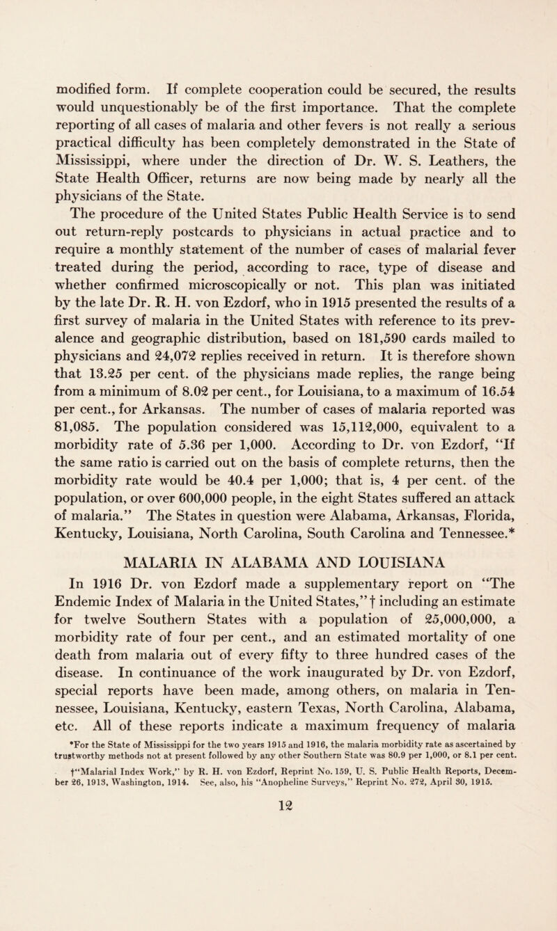 modified form. If complete cooperation could be secured, the results would unquestionably be of the first importance. That the complete reporting of all cases of malaria and other fevers is not really a serious practical difficulty has been completely demonstrated in the State of Mississippi, where under the direction of Dr. W. S. Leathers, the State Health Officer, returns are now being made by nearly all the physicians of the State. The procedure of the United States Public Health Service is to send out return-reply postcards to physicians in actual practice and to require a monthly statement of the number of cases of malarial fever treated during the period, according to race, type of disease and whether confirmed microscopically or not. This plan was initiated by the late Dr. R. H. von Ezdorf, who in 1915 presented the results of a first survey of malaria in the United States with reference to its prev¬ alence and geographic distribution, based on 181,590 cards mailed to physicians and 24,072 replies received in return. It is therefore shown that 13.25 per cent, of the physicians made replies, the range being from a minimum of 8.02 per cent., for Louisiana, to a maximum of 16.54 per cent., for Arkansas. The number of cases of malaria reported was 81,085. The population considered was 15,112,000, equivalent to a morbidity rate of 5.36 per 1,000. According to Dr. von Ezdorf, “If the same ratio is carried out on the basis of complete returns, then the morbidity rate would be 40.4 per 1,000; that is, 4 per cent, of the population, or over 600,000 people, in the eight States suffered an attack of malaria.” The States in question were Alabama, Arkansas, Florida, Kentucky, Louisiana, North Carolina, South Carolina and Tennessee.* MALARIA IN ALABAMA AND LOUISIANA In 1916 Dr. von Ezdorf made a supplementary report on “The Endemic Index of Malaria in the United States,” f including an estimate for twelve Southern States with a population of 25,000,000, a morbidity rate of four per cent., and an estimated mortality of one death from malaria out of every fifty to three hundred cases of the disease. In continuance of the work inaugurated by Dr. von Ezdorf, special reports have been made, among others, on malaria in Ten¬ nessee, Louisiana, Kentucky, eastern Texas, North Carolina, Alabama, etc. All of these reports indicate a maximum frequency of malaria *For the State of Mississippi for the two years 1915 and 1916, the malaria morbidity rate as ascertained by trustworthy methods not at present followed by any other Southern State was 80.9 per 1,000, or 8.1 per cent. t“Malarial Index Work,” by R. H. von Ezdorf, Reprint No. 159, U. S. Public Health Reports, Decem¬ ber 26, 1913, Washington, 1914. See, also, his “Anopheline Surveys,” Reprint No. 272, April 30, 1915.