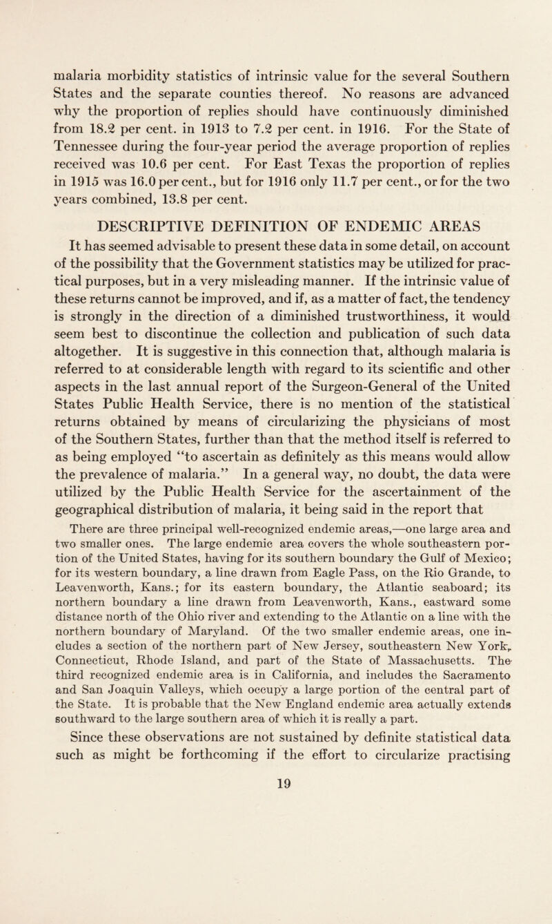 malaria morbidity statistics of intrinsic value for the several Southern States and the separate counties thereof. No reasons are advanced why the proportion of replies should have continuously diminished from 18.2 per cent, in 1913 to 7.2 per cent, in 1916. For the State of Tennessee during the four-year period the average proportion of replies received was 10.6 per cent. For East Texas the proportion of replies in 1915 was 16.0 percent., but for 1916 only 11.7 per cent., or for the two years combined, 13.8 per cent. DESCRIPTIVE DEFINITION OF ENDEMIC AREAS It has seemed advisable to present these data in some detail, on account of the possibility that the Government statistics may be utilized for prac¬ tical purposes, but in a very misleading manner. If the intrinsic value of these returns cannot be improved, and if, as a matter of fact, the tendency is strongly in the direction of a diminished trustworthiness, it would seem best to discontinue the collection and publication of such data altogether. It is suggestive in this connection that, although malaria is referred to at considerable length with regard to its scientific and other aspects in the last annual report of the Surgeon-General of the United States Public Health Service, there is no mention of the statistical returns obtained by means of circularizing the physicians of most of the Southern States, further than that the method itself is referred to as being employed “to ascertain as definitely as this means would allow the prevalence of malaria.” In a general way, no doubt, the data were utilized by the Public Health Service for the ascertainment of the geographical distribution of malaria, it being said in the report that There are three principal well-recognized endemic areas,—one large area and two smaller ones. The large endemic area covers the whole southeastern por¬ tion of the United States, having for its southern boundary the Gulf of Mexico; for its western boundary, a line drawn from Eagle Pass, on the Rio Grande, to Leavenworth, Kans.; for its eastern boundary, the Atlantic seaboard; its northern boundary a line drawn from Leavenworth, Kans., eastward some distance north of the Ohio river and extending to the Atlantic on a line with the northern boundary of Maryland. Of the two smaller endemic areas, one in- eludes a section of the northern part of New Jersey, southeastern New York,. Connecticut, Rhode Island, and part of the State of Massachusetts. The’ third recognized endemic area is in California, and includes the Sacramento and San Joaquin Valleys, which occupy a large portion of the central part of the State. It is probable that the New England endemic area actually extends southward to the large southern area of which it is really a part. Since these observations are not sustained by definite statistical data such as might be forthcoming if the effort to circularize practising