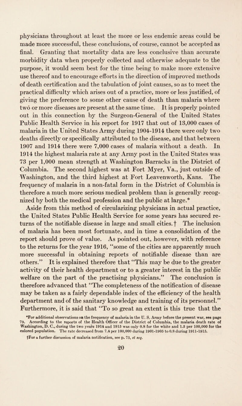 physicians throughout at least the more or less endemic areas could be made more successful, these conclusions, of course, cannot be accepted as final. Granting that mortality data are less conclusive than accurate morbidity data when properly collected and otherwise adequate to the purpose, it would seem best for the time being to make more extensive use thereof and to encourage efforts in the direction of improved methods of death certification and the tabulation of joint causes, so as to meet the practical difficulty which arises out of a practice, more or less justified, of giving the preference to some other cause of death than malaria where two or more diseases are present at the same time. It is properly pointed out in this connection by the Surgeon-General of the United States Public Health Service in his report for 1917 that out of 13,000 cases of malaria in the United States Army during 1904-1914 there were only two deaths directly or specifically attributed to the disease, and that between 1907 and 1914 there were 7,000 cases of malaria without a death. In 1914 the highest malaria rate at any Army post in the United States was 73 per 1,000 mean strength at Washington Barracks in the District of Columbia. The second highest was at Fort Myer, Va., just outside of Washington, and the third highest at Fort Leavenworth, Kans. The frequency of malaria in a non-fatal form in the District of Columbia is therefore a much more serious medical problem than is generally recog¬ nized by both the medical profession and the public at large.* Aside from this method of circularizing physicians in actual practice, the United States Public Health Service for some years has secured re¬ turns of the notifiable disease in large and small cities, f The inclusion of malaria has been most fortunate, and in time a consolidation of the report should prove of value. As pointed out, however, with reference to the returns for the year 1916, “some of the cities are apparently much more successful in obtaining reports of notifiable disease than are others.” It is explained therefore that “This may be due to the greater activity of their health department or to a greater interest in the public welfare on the part of the practising physicians.” The conclusion is therefore advanced that “The completeness of the notification of disease may be taken as a fairly dependable index of the efficiency of the health department and of the sanitary knowledge and training of its personnel.” Furthermore, it is said that “To so great an extent is this true that the •For additional observations on the frequency of malaria in the U. S. Army before the present war, see page 79. According to the reports of the Health Officer of the District of Columbia, the malaria death rate of Washington, D. C., during the two years 1914 and 1915 was only 0.8 for the white and 1.5 per 100,000 for the colored population. The rate decreased from 7.4 per 100,000 during 1901-1905 to 0.8 during 1911-1915. fFor a further discussion of malaria notification, see p. 75, et seq.