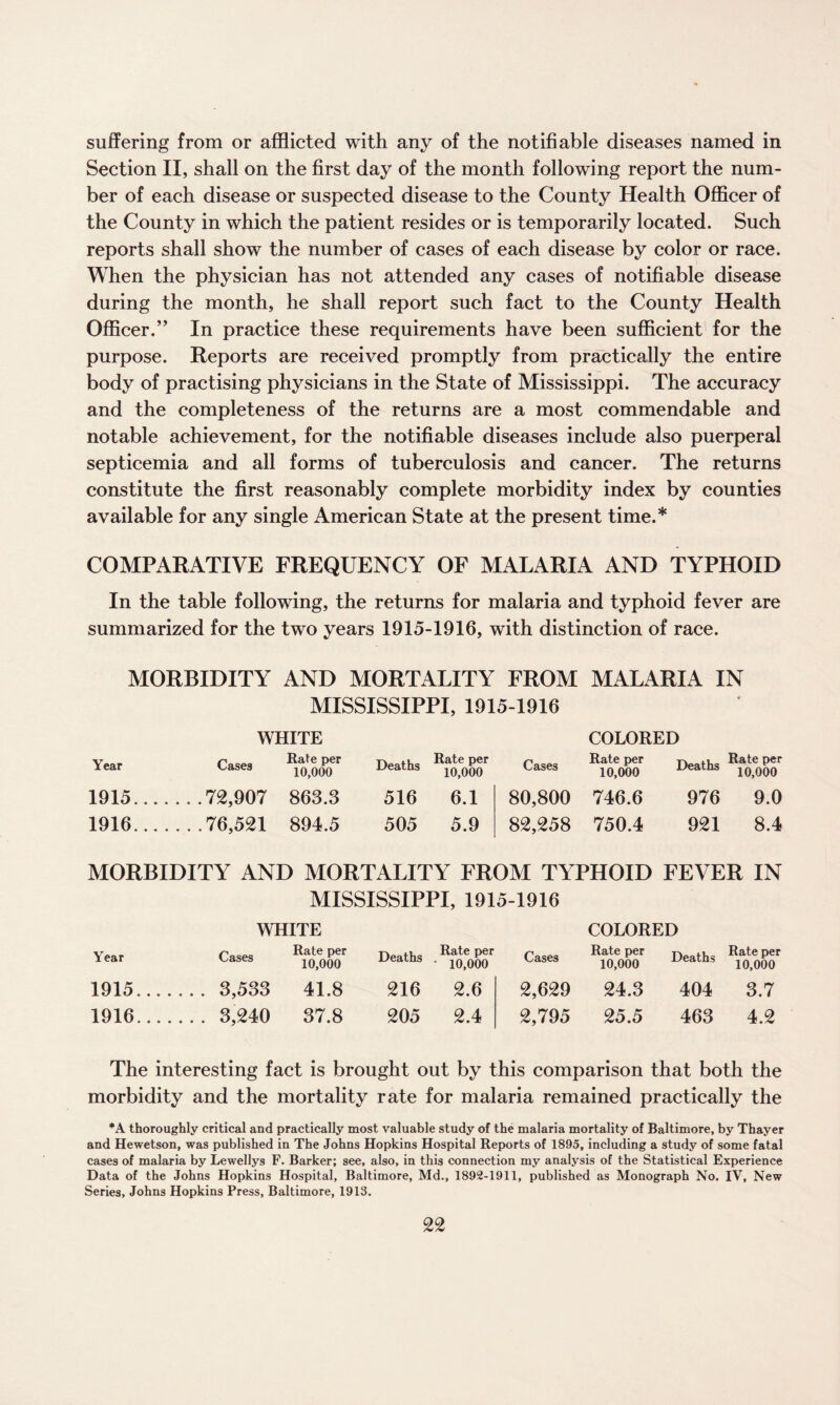 suffering from or afflicted with any of the notifiable diseases named in Section II, shall on the first day of the month following report the num¬ ber of each disease or suspected disease to the County Health Officer of the County in which the patient resides or is temporarily located. Such reports shall show the number of cases of each disease by color or race. When the physician has not attended any cases of notifiable disease during the month, he shall report such fact to the County Health Officer.” In practice these requirements have been sufficient for the purpose. Reports are received promptly from practically the entire body of practising physicians in the State of Mississippi. The accuracy and the completeness of the returns are a most commendable and notable achievement, for the notifiable diseases include also puerperal septicemia and all forms of tuberculosis and cancer. The returns constitute the first reasonably complete morbidity index by counties available for any single American State at the present time.* COMPARATIVE FREQUENCY OF MALARIA AND TYPHOID In the table following, the returns for malaria and typhoid fever are summarized for the two years 1915-1916, with distinction of race. MORBIDITY AND MORTALITY FROM MALARIA IN MISSISSIPPI, 1915-1916 WHITE COLORED Year Cases Rate per 10,000 Deaths Rate per 10,000 Cases Rate per 10,000 Deaths Rate per 10,000 1915.... . . . 72,907 863.3 516 6.1 80,800 746.6 976 9.0 1916.... . . .76,521 894.5 505 5.9 82,258 750.4 921 8.4 MORBIDITY AND MORTALITY FROM TYPHOID FEVER IN MISSISSIPPI, 1915-1916 WHITE COLORED Year Cases Rate per 10,000 Deaths Rate per • 10,000 Cases Rate per 10,000 Deaths Rate per 10,000 1915.... . . . 3,533 41.8 216 2.6 2,629 24.3 404 3.7 1916.... . .. 3,240 37.8 205 2.4 2,795 25.5 463 4.2 The interesting fact is brought out by this comparison that both the morbidity and the mortality rate for malaria remained practically the *A thoroughly critical and practically most valuable study of the malaria mortality of Baltimore, by Thayer and Hewetson, was published in The Johns Hopkins Hospital Reports of 1895, including a study of some fatal cases of malaria by Lewellys F. Barker; see, also, in this connection my analysis of the Statistical Experience Data of the Johns Hopkins Hospital, Baltimore, Md., 1892-1911, published as Monograph No. IV, New Series, Johns Hopkins Press, Baltimore, 1913.