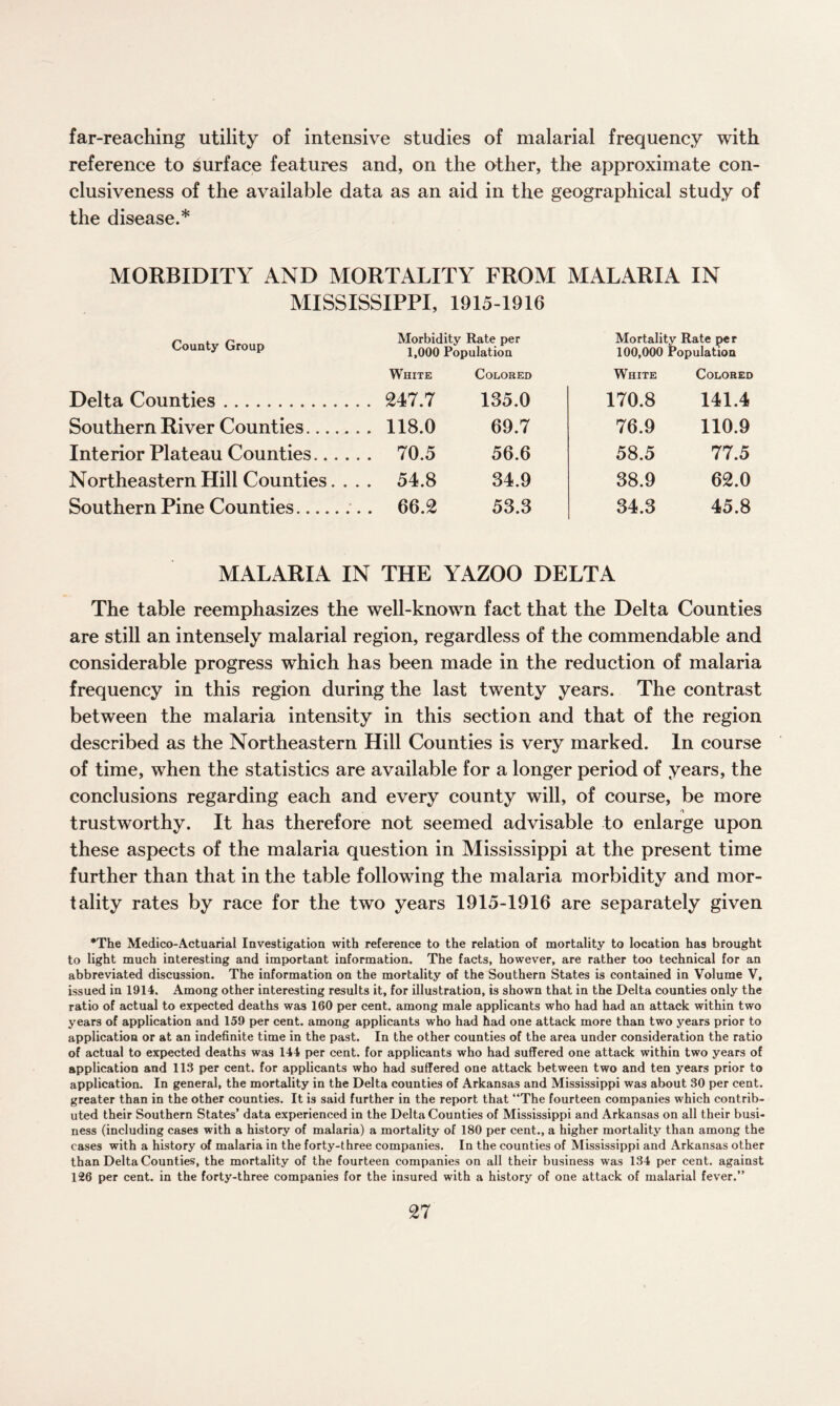 far-reaching utility of intensive studies of malarial frequency with reference to surface features and, on the other, the approximate con¬ clusiveness of the available data as an aid in the geographical study of the disease.* MORBIDITY AND MORTALITY FROM MALARIA IN MISSISSIPPI, 1915-1916 County Group Delta Counties. Southern River Counties. Interior Plateau Counties. Northeastern Hill Counties Southern Pine Counties. Morbidity Rate per 1,000 Population Mortality Rate per 100,000 Population White Colored White Colored 247.7 135.0 170.8 141.4 118.0 69.7 76.9 110.9 70.5 56.6 58.5 77.5 54.8 34.9 38.9 62.0 66.2 53.3 34.3 45.8 MALARIA IN THE YAZOO DELTA The table reemphasizes the well-known fact that the Delta Counties are still an intensely malarial region, regardless of the commendable and considerable progress which has been made in the reduction of malaria frequency in this region during the last twenty years. The contrast between the malaria intensity in this section and that of the region described as the Northeastern Hill Counties is very marked. In course of time, when the statistics are available for a longer period of years, the conclusions regarding each and every county will, of course, be more trustworthy. It has therefore not seemed advisable to enlarge upon these aspects of the malaria question in Mississippi at the present time further than that in the table following the malaria morbidity and mor¬ tality rates by race for the two years 1915-1916 are separately given *The Medico-Actuarial Investigation with reference to the relation of mortality to location has brought to light much interesting and important information. The facts, however, are rather too technical for an abbreviated discussion. The information on the mortality of the Southern States is contained in Volume V, issued in 1914. Among other interesting results it, for illustration, is shown that in the Delta counties only the ratio of actual to expected deaths was 160 per cent, among male applicants who had had an attack within two years of application and 159 per cent, among applicants who had had one attack more than two years prior to application or at an indefinite time in the past. In the other counties of the area under consideration the ratio of actual to expected deaths was 144 per cent, for applicants who had suffered one attack within two years of application and 113 per cent, for applicants who had suffered one attack between two and ten years prior to application. In general, the mortality in the Delta counties of Arkansas and Mississippi was about 30 per cent, greater than in the other counties. It is said further in the report that “The fourteen companies which contrib¬ uted their Southern States’ data experienced in the Delta Counties of Mississippi and Arkansas on all their busi¬ ness (including cases with a history of malaria) a mortality of 180 per cent., a higher mortality than among the cases with a history of malaria in the forty-three companies. In the counties of Mississippi and Arkansas other than Delta Counties, the mortality of the fourteen companies on all their business was 134 per cent, against 126 per cent, in the forty-three companies for the insured with a history of one attack of malarial fever.”