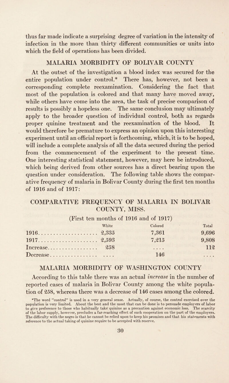 thus far made indicate a surprising degree of variation in the intensity of infection in the more than thirty different communities or units into which the field of operations has been divided. MALARIA MORBIDITY OF BOLIVAR COUNTY At the outset of the investigation a blood index was secured for the entire population under control.* There has, however, not been a corresponding complete reexamination. Considering the fact that most of the population is colored and that many have moved away, while others have come into the area, the task of precise comparison of results is possibly a hopeless one. The same conclusion may ultimately apply to the broader question of individual control, both as regards proper quinine treatment and the reexamination of the blood. It would therefore be premature to express an opinion upon this interesting experiment until an official report is forthcoming, which, it is to be hoped, will include a complete analysis .of all the data secured during the period from the commencement of the experiment to the present time. One interesting statistical statement, however, may here be introduced, which being derived from other sources has a direct bearing upon the question under consideration. The following table shows the compar¬ ative frequency of malaria in Bolivar County during the first ten months of 1916 and of 1917: COMPARATIVE FREQUENCY OF MALARIA IN BOLIVAR COUNTY, MISS. (First ten months of 1916 and of 1917) White Colored Total 1916 . 2,335 7,361 9,696 1917 . 2,593 7,215 9,808 Increase. 258 .... 112 Decrease. 146 .... MALARIA MORBIDITY OF WASHINGTON COUNTY According to this table there was an actual increase in the number of reported cases of malaria in Bolivar County among the white popula¬ tion of 258, whereas there was a decrease of 146 cases among the colored. The word “control” is used in a very general sense. Actually, of course, the control exercised over the population is very limited. About the best and the most that can be done is to persuade employers of labor to give preference to those who habitually take quinine as a precaution against economic loss. The scarcity of the labor supply, however, precludes a far-reaching effect of such cooperation on the part of the employers. The difficulty with the negro is that he cannot be relied upon to keep his promises and that his statements with reference to the actual taking of quinine require to be accepted with reserve.